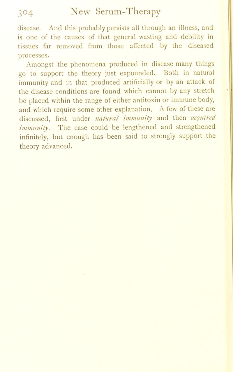 disease. And this probably persists all through an illness, and is one of the causes of that general wasting and debility in tissues far removed from those affected by the diseased processes. Amongst the phenomena produced in disease many things go to support the theory just expounded. Both in natural immunity and in that produced artificially or by an attack of the disease conditions are found which cannot by any stretch be placed within the range of either antitoxin or immune body, and which require some other explanation. A few of these are discussed, first under natural immimity and then acquired immunity. The case could be lengthened and strengthened infinitely, but enough has been said to strongly support the theory advanced.
