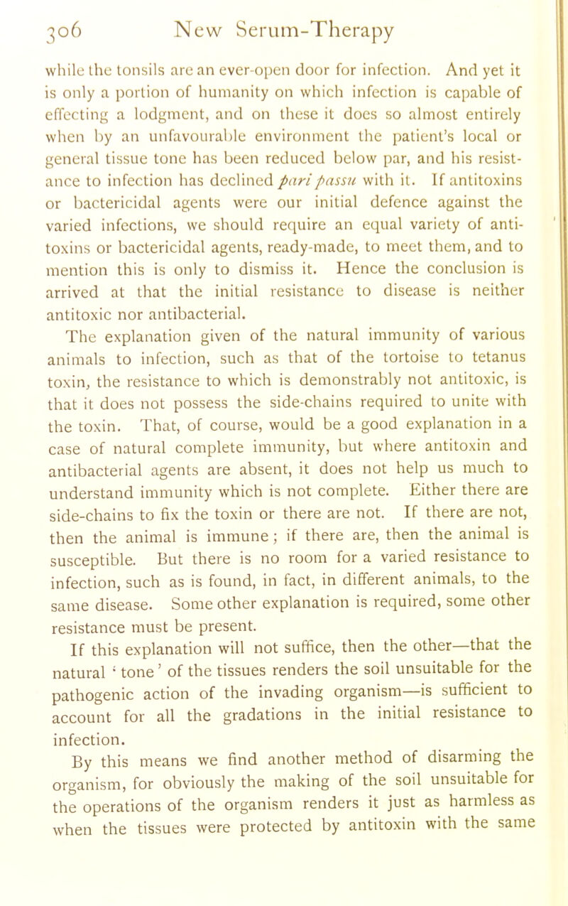 while the tonsils are an ever-open door for infection. And yet it is only a portion of humanity on which infection is capable of effecting a lodgment, and on these it does so almost entirely when by an unfavourable environment the patient's local or general tissue tone has been reduced below par, and his resist- ance to infection has declined pari passu with it. If antitoxins or bactericidal agents were our initial defence against the varied infections, we should require an equal variety of anti- toxins or bactericidal agents, ready-made, to meet them, and to mention this is only to dismiss it. Hence the conclusion is arrived at that the initial resistance to disease is neither antitoxic nor antibacterial. The explanation given of the natural immunity of various animals to infection, such as that of the tortoise to tetanus toxin, the resistance to which is demonstrably not antitoxic, is that it does not possess the side-chains required to unite with the toxin. That, of course, would be a good explanation in a case of natural complete immunity, but where antitoxin and antibacterial agents are absent, it does not help us much to understand immunity which is not complete. Either there are side-chains to fix the toxin or there are not. If there are not, then the animal is immune ; if there are, then the animal is susceptible. But there is no room for a varied resistance to infection, such as is found, in fact, in different animals, to the same disease. Some other explanation is required, some other resistance must be present. If this explanation will not suffice, then the other—that the natural ' tone' of the tissues renders the soil unsuitable for the pathogenic action of the invading organism—is sufficient to account for all the gradations in the initial resistance to infection. By this means we find another method of disarming the organism, for obviously the making of the soil unsuitable for the operations of the organism renders it just as harmless as when the tissues were protected by antitoxin with the same