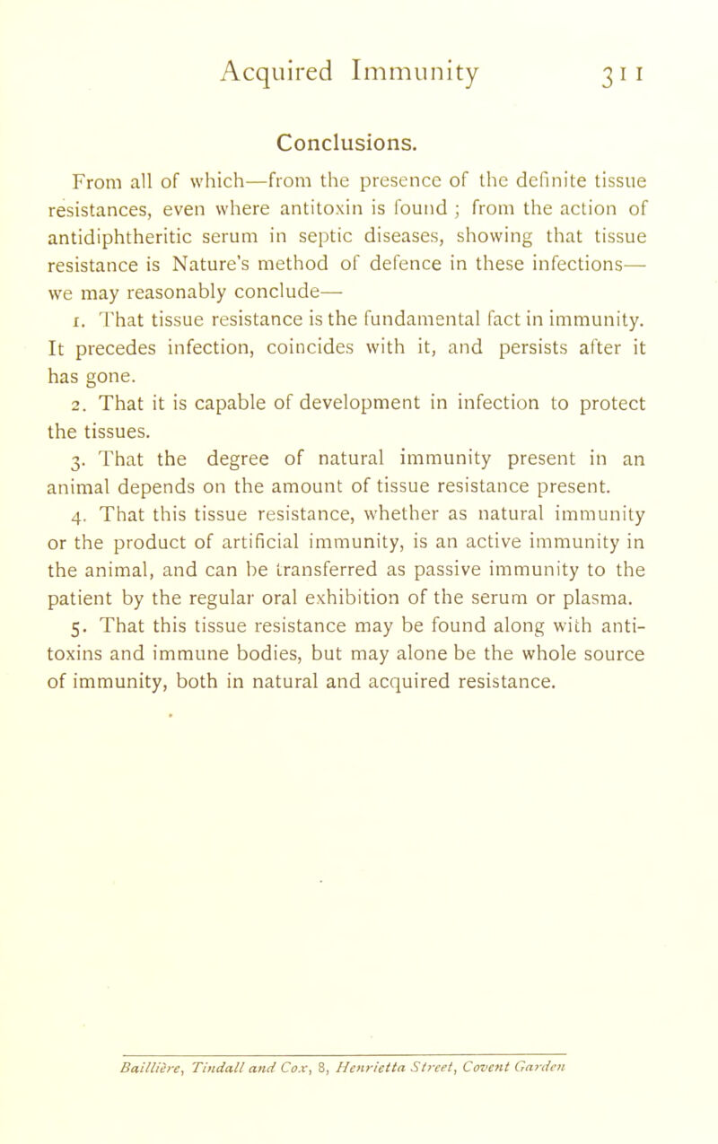 Conclusions. From all of which—from the presence of the definite tissue resistances, even where antitoxin is ibund ; from the action of antidiphtheritic serum in septic diseases, showing that tissue resistance is Nature's method of defence in these infections—• we may reasonably conclude— 1. That tissue resistance is the fundamental fact in immunity. It precedes infection, coincides with it, and persists after it has gone. 2. That it is capable of development in infection to protect the tissues. 3. That the degree of natural immunity present in an animal depends on the amount of tissue resistance present. 4. That this tissue resistance, whether as natural immunity or the product of artificial immunity, is an active immunity in the animal, and can be transferred as passive immunity to the patient by the regular oral exhibition of the serum or plasma. 5. That this tissue resistance may be found along with anti- toxins and immune bodies, but may alone be the whole source of immunity, both in natural and acquired resistance. Bailliere, Thtdall and Cox, 8, Henrietta St?-eet, Covent Garden