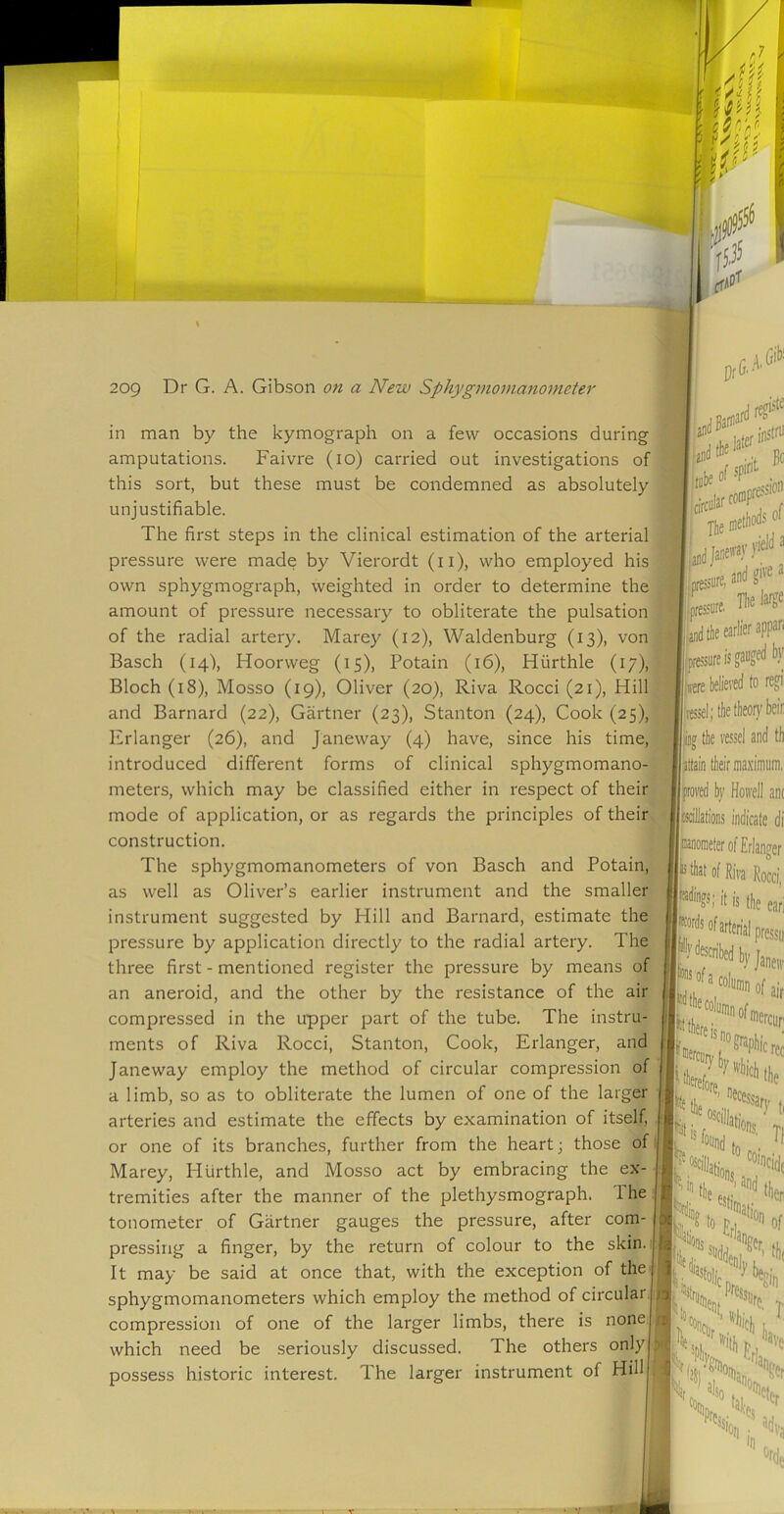 Gib' in man by the kymograph on a few occasions during amputations. Faivre (lo) carried out investigations of this sort, but these must be condemned as absolutely unjustifiable. The first steps in the clinical estimation of the arterial pressure were made by Vierordt (ii), who employed his own sphygmograph, weighted in order to determine the^ amount of pressure necessary to obliterate the pulsation of the radial artery. Marey (12), Waldenburg (13), von Basch (14), Hoorweg (15), Potain (16), Hurthle (17), Bloch (18), Mosso (19), Oliver (20), Riva Rocci (21), Hill and Barnard {22), Gartner (23), Stanton (24), Cook (25), Erlanger (26), and Janeway (4) have, since his time, introduced different forms of clinical sphygmomano- meters, which may be classified either in respect of their mode of application, or as regards the principles of their construction. The sphygmomanometers of von Basch and Potain, as well as Oliver’s earlier instrument and the smaller instrument suggested by Hill and Barnard, estimate the pressure by application directly to the radial artery. The three first - mentioned register the pressure by means of an aneroid, and the other by the resistance of the air compressed in the upper part of the tube. The instru- ments of Riva Rocci, Stanton, Cook, Erlanger, and Janeway employ the method of circular compression of | a limb, so as to obliterate the lumen of one of the larger arteries and estimate the effects by examination of itself, or one of its branches, further from the heart; those of Marey, Hurthle, and Mosso act by embracing the ex- tremities after the manner of the plethysmograph. The tonometer of Gartner gauges the pressure, after com- pressing a finger, by the return of colour to the skin. It may be said at once that, with the exception of the sphygmomanometers which employ the method of circular, compression of one of the larger limbs, there is none which need be seriously discussed. The others only possess historic interest. The larger instrument of Hill 'd insfru yield a Tbei 8' ’ and the earlier appari llpressure is gauged by Istre believed to regii '[vessel; the theoi}'beir the vessel and th 'Attain their maximum, '5>roved by Hoivell ant ^illations indicate di Nraeter of Erlanger >^d>at of Riva Rocci, it is the earl of arterial pressu i>y Janew “iunin of air ^''apiiic rec there ,s no therefore „ .'Soli/'P begin IN Tf eide then T ^ '^ith t-, 3ve % 5lso Ofh, Prc, ?er eter adva %