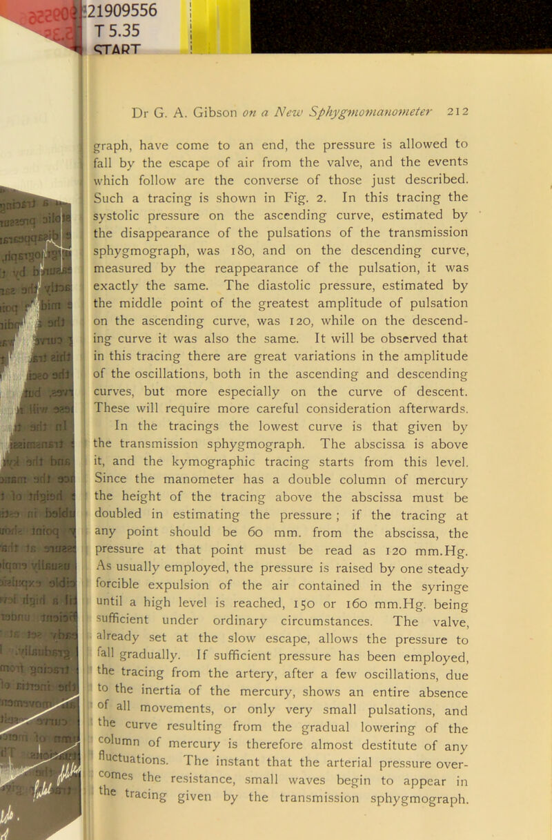 21909556 T5.35 <TTART huaBS iud uo;i> inioq I 'E.'lr In 31U2ES liqm^ vllfioaBi oldb i7''i fiqiri r, fij inoiof? !r. 10' vbrs 1 .7iL'’>:diKnp fnoit qnbsi} lo rinani arfj Dr G. A. Gibson on a New Sphyg^nomanometer 212 graph, have come to an end, the pressure is allowed to fall by the escape of air from the valve, and the events which follow are the converse of those just described. Such a tracing is shown in Fig. 2. In this tracing the systolic pressure on the ascending curve, estimated by the disappearance of the pulsations of the transmission sphygmograph, was 180, and on the descending curve, measured by the reappearance of the pulsation, it was exactly the same. The diastolic pressure, estimated by the middle point of the greatest amplitude of pulsation on the ascending curve, was 120, while on the descend- ing curve it was also the same. It will be observed that j in this tracing there are great variations in the amplitude I of the oscillations, both in the ascending and descending , curves, but more especially on the curve of descent. ■ These will require more careful consideration afterwards. In the tracings the lowest curve is that given by the transmission sphygmograph. The abscissa is above it, and the kymographic tracing starts from this level. Since the manometer has a double column of mercury i the height of the tracing above the abscissa must be doubled in estimating the pressure; if the tracing at any point should be 60 mm. from the abscissa, the pressure at that point must be read as 120 mm.Hg. As usually employed, the pressure is raised by one steady forcible expulsion of the air contained in the syringe ■ until a high level is reached, 150 or 160 mm.Hg. being sufficient under ordinary circumstances. The valve, already set at the slow escape, allows the pressure to ; fall gradually. If sufficient pressure has been employed, the tracing from the artery, after a few oscillations, due to the inertia of the mercury, shows an entire absence • of all movements, or only very small pulsations, and I the curve resulting from the gradual lowering of the - column of mercury is therefore almost destitute of any U fluctuations. The instant that the arterial pressure over- _ comes the resistance, small waves begin to appear in tracing given by the transmission sphygmograph.