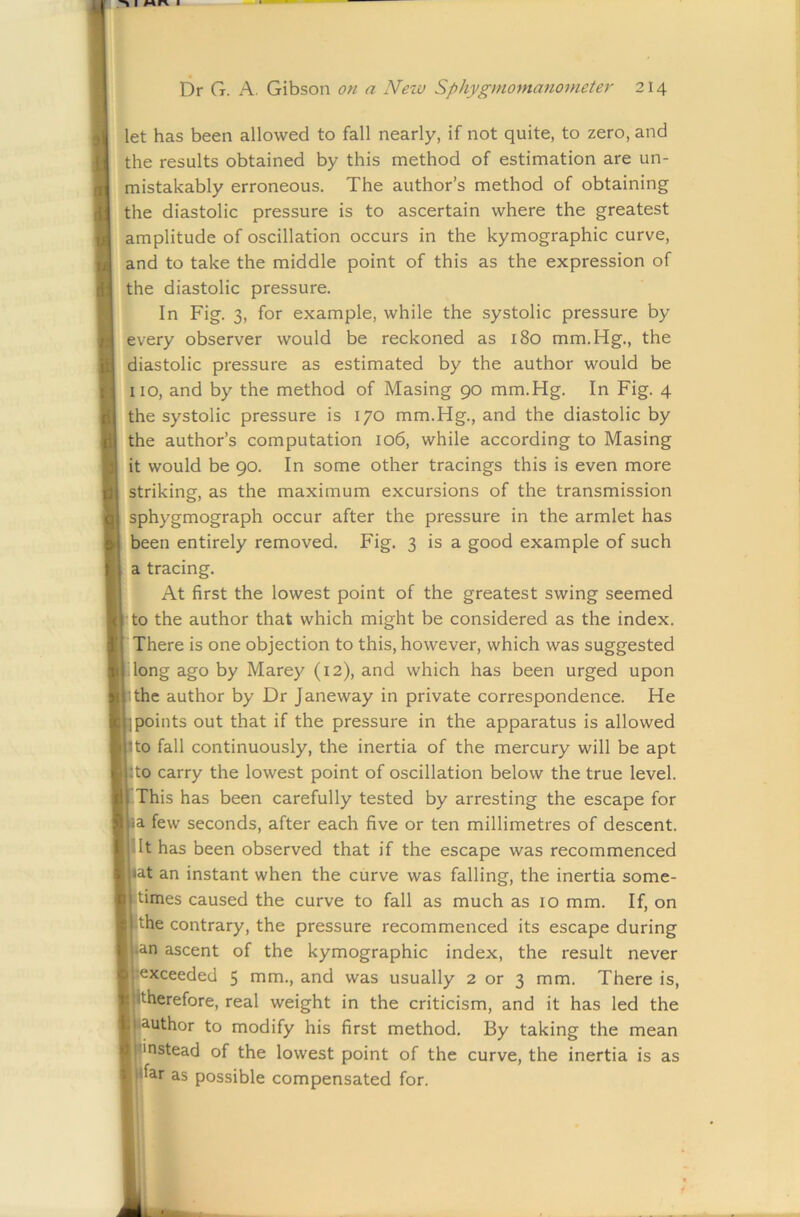 let has been allowed to fall nearly, if not quite, to zero, and the results obtained by this method of estimation are un- mistakably erroneous. The author’s method of obtaining the diastolic pressure is to ascertain where the greatest amplitude of oscillation occurs in the kymographic curve, and to take the middle point of this as the expression of the diastolic pressure. In Fig. 3, for example, while the systolic pressure by every observer would be reckoned as 180 mm.Hg., the diastolic pressure as estimated by the author would be no, and by the method of Masing 90 mm.Hg. In Fig. 4 the systolic pressure is 170 mm.Hg., and the diastolic by the author’s computation 106, while according to Masing it would be 90. In some other tracings this is even more striking, as the maximum excursions of the transmission sphygmograph occur after the pressure in the armlet has been entirely removed. Fig. 3 is a good example of such a tracing. At first the lowest point of the greatest swing seemed to the author that which might be considered as the index. There is one objection to this, however, which was suggested dong ago by Marey (12), and which has been urged upon ithc author by Dr Janeway in private correspondence. He points out that if the pressure in the apparatus is allowed to fall continuously, the inertia of the mercury will be apt to carry the lowest point of oscillation below the true level. This has been carefully tested by arresting the escape for a few seconds, after each five or ten millimetres of descent, jilt has been observed that if the escape was recommenced at an instant when the curve was falling, the inertia some- times caused the curve to fall as much as 10 mm. If, on the contrary, the pressure recommenced its escape during i.an ascent of the kymographic index, the result never exceeded 5 mm., and was usually 2 or 3 mm. There is, •therefore, real weight in the criticism, and it has led the lauthor to modify his first method. By taking the mean I'nstead of the lowest point of the curve, the inertia is as |far as possible compensated for.