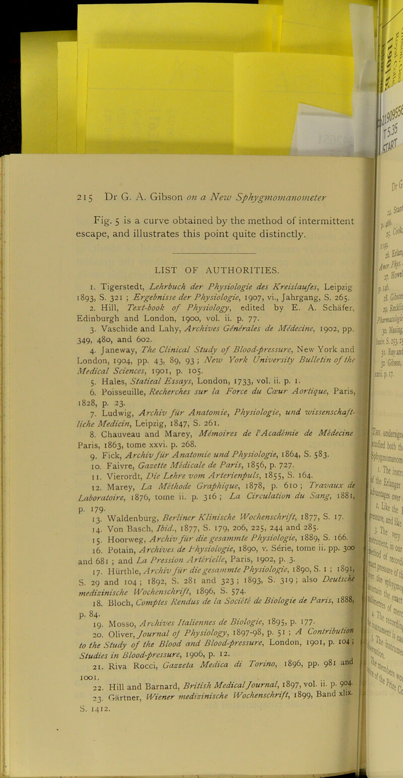 Fig. 5 is a curve obtained by the method of intermittent escape, and illustrates this point quite distinctly. LIST OF AUTHORITIES. 1. Tigerstedt, Lehrbuch der Physiologic des Kreislaufes, Leipzig 1893, S. 321 ; Ergebnisse der Physiologic^ 190?) vi., Jahrgang, S. 265. 2. Hill, Text-book of Physiology^ edited by E. A. Schafer, Edinburgh and London, 1900, vol. ii. p. 77. 3. Vaschide and Lahy, Archives Gdnirales de Medecine, 1902, pp. 349, 480, and 602. 4. Jane way. The Clinical Study of Blood-pressure, New York and London, 1904, pp. 43, 89, 93 ; New York University Bulletin of the Medical Sciences, 1901, p. 105. 5. Hales, Statical Essays, London, 1733, vol. ii. p. i. 6. Poisseuille, Recherches sur la Force du Cceur Aortique, Paris, 1828, p. 23. 7. Ludwig, Archiv fiir Anatomic, Physiologie, und wissenschaft- liche Medicin, Leipzig, 1847, S. 261. 8. Chauveau and Marey, Mhnoires de VAcademic de Mbdecine Paris, 1863, tome xxvi. p. 268. 9. Fick, Archiv fiir Anatomic und Physiologie, 1864, S. 583. 10. Faivre, Gazette Medicate de Paris, 1856, p. 727. 11. Vierordt, Die Leh-e vom A?'terienpuls, 1855, S. 164. 12. Marey, La Methode Graphique, 1878, p. 610; Travaux de Laboratoire, 1876, tome ii. p. 316; La Circulation du Sang, 1881, p. 179- 13. Waldenburg, Berliner Klinische Wochenschrift, 1877, S. 17. 14. Von Basch, Ibid., 1877, S. 179. 206, 225, 244 and 285. 15. Hoorweg, Archiv fiir die gesammte Physiologie, 1889, S. 166. 16. Potain, Archives de Physiologie, 1890, v. Serie, tome ii. pp. 300 and 681 ; and La Pression Artlrielle, Paris, 1902, p. 3. 17. Wnnh\Q, Archiv fiir die gesamtnic Physiologie, 1890, S. i ; 1891, S. 29 and 104; 1892, S. 281 and 323; 1893, S. 319; also Deutsche tnedizinische Wochenschrift, 1896, S. 574- 18. Bloch, Comptes Rendus de la Sociite de Biologic de Paris, 1888, p. 84. 19. Mosso, Archives Italiennes de Biologic, 1895, p. I77- 20. OXw&r, Journal of Physiology, 1897-98, p. 51 ; ^ Contribution to the Study of the Blood attd Blood-pressure, London, 1901, p. 104; Studies in Blood-pressure, 1906, p. 12. 21. Riva Rocci, Gazzeta Medica di Torino, 1896, pp. 981 and ji# 1001. * * • • 22. Hill and Barnard, British Medical Journal, 1897, vol. ii. p. 9°4' 23. Gartner, Wiener medizinische Wochenschrift, 1899, Band xlix. S. 1412. i Erlani ,7, , GikM 39. I; jo, .tong, ji.Rovaiid niiip.17. ■The S*di)0!lltli, ^Pl’JS'nomanonii I '■ d’lie instrt Erianger over 1 ilie 1 iTlie very *C*' “'ICddi Pfessiirf '' llie ifeofti) Glip;. ^aa II, ''^Co