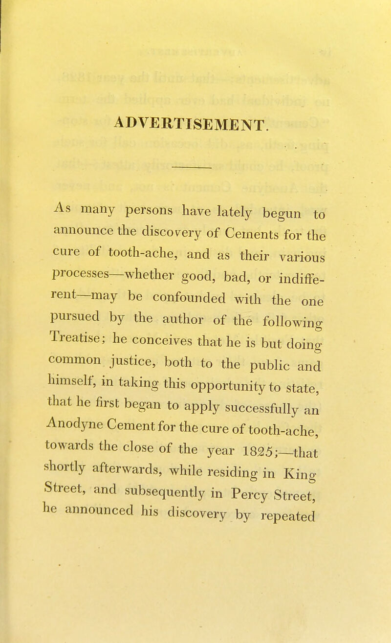 ADVERTISEMENT. As many persons have lately begun to announce the discovery of Cements for the cure of tooth-ache, and as their various processes—whether good, bad, or indiffe- rent—may be confounded with the one pursued by the author of the following Treatise; he conceives that he is but doing common justice, both to the public and himself, in taking this opportunity to state, that he first began to apply successfully an Anodyne Cement for the cure of tooth-ache, towards the close of the year 1825;—that shortly afterwards, while residing in King Street, and subsequently in Percy Street, he announced his discovery by repeated