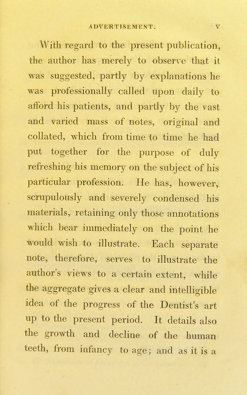 With regard to the present publication, the author has merely to observe that it was suggested, partly by explanations he was professionally called upon daily to afford his patients, and partly by the vast and varied mass of notes, original and collated, which from time to time he had put together for the purpose of duly refreshing his memory on the subject of his particular profession. He has, however, scrupulously and severely condensed his materials, retaining only those annotations which bear immediately on the point he would wish to illustrate. Each separate note, therefore, serves to illustrate the author s views to a certain extent, while the aggregate gives a clear and intelligible idea of the progress of the Dentist's art up to the present period. It details also the growth and decline of the human teeth, from infancy to age; and as it is a