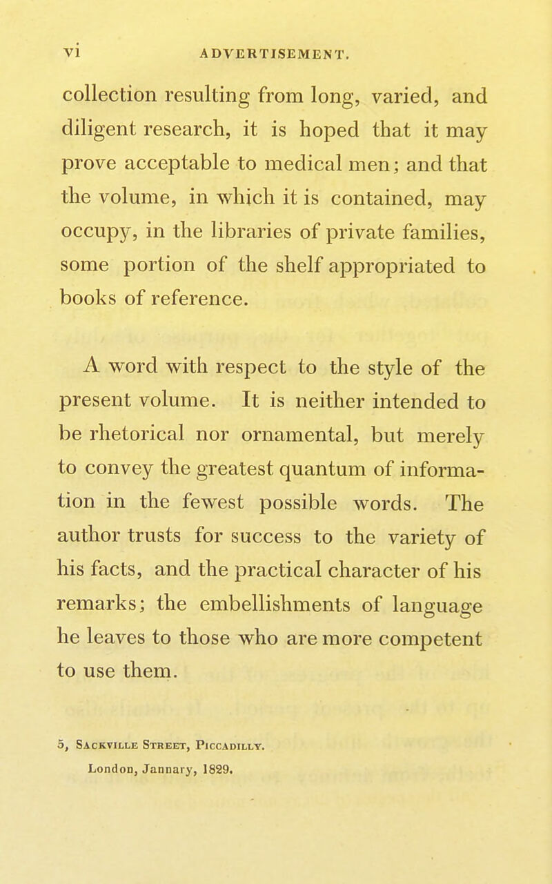 collection resulting from long, varied, and diligent research, it is hoped that it may prove acceptable to medical men; and that the volume, in which it is contained, may occupy, in the libraries of private families, some portion of the shelf appropriated to books of reference. A word with respect to the style of the present volume. It is neither intended to be rhetorical nor ornamental, but merely to convey the greatest quantum of informa- tion in the fewest possible words. The author trusts for success to the variety of his facts, and the practical character of his remarks; the embellishments of language he leaves to those who are more competent to use them. 5, Sackville Street, Piccadilly. LondoD, Jannary, 1829.