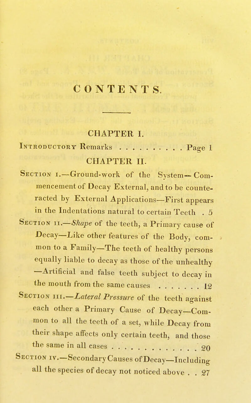 CONTENTS. CHAPTER I. Introductory Remarks Pae-e 1 CHAPTER II. Section i.—Ground-work of the System— Com- mencement of Decay External, and to be counte- racted by External Applications—First appears in the Indentations natural to certain Teeth . 5 Section ii.—Shape of the teeth, a Primary cause of Decay—Like other features of the Body, com- mon to a Family—The teeth of healthy persons equally liable to decay as those of the unhealthy —Artificial and false teeth subject to decay in the mouth from the same causes 12 Section hi.—Lateral Pressure of the teeth against each other a Primary Cause of Decay—Com- mon to all the teeth of a set, while Decay from their shape affects only certain teeth, and those the same in all cases . 20 Section iv.—Secondary Causes of Decay—Including all the species of decay not noticed above . . 27