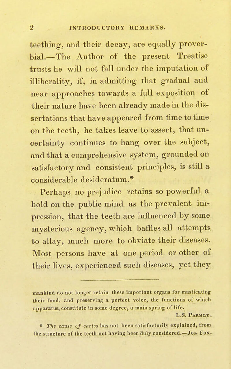 teething, and their decay, are equally prover- bial.—The Author of the present Treatise trusts he will not fall under the imputation of illiberality, if, in admitting that gradual and near approaches towards a full exposition of their nature have been already made in the dis- sertations that have appeared from time to time on the teeth, he takes leave to assert, that un- certainty continues to hang over the subject, and that a comprehensive system, grounded on satisfactory and consistent principles, is still a considerable desideratum.* Perhaps no prejudice retains so powerful a hold on the public mind as the prevalent im- pression, that the teeth are influenced by some mysterious agency, which baffles all attempts to allay, much more to obviate their diseases. Most persons have at one period or other of their lives, experienced such diseases, yet they mankind do not longer retain these important organs for masticating their food, and preserving a perfect voice, the functions of which apparatus, constitute in some degree, a main spring of life. L. S. Parmly. * The cause of caries has not been satisfactorily explained, from the structure of the teeth not having been duly considered.—Jos. Fox.