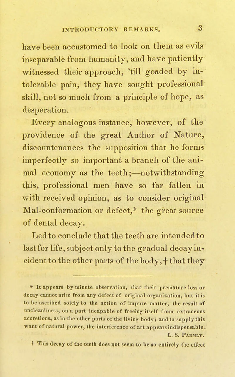 have been accustomed to look on them as evils inseparable from humanity, and have patiently- witnessed their approach, 'till goaded by in- tolerable pain, they have sought professional skill, not so much from a principle of hope, as desperation. Every analogous instance, however, of the providence of the great Author of Nature, discountenances the supposition that he forms imperfectly so important a branch of the ani- mal economy as the teeth;—notwithstanding this, professional men have so far fallen in with received opinion, as to consider original Mal-conformation or defect,* the great source of dental decay. Led to conclude that the teeth are intended to last for life, subject only to the gradual decay in- cident to the other parts of the body, f that they * It appears by minute observation, that their premature loss or decay cannot arise from any defect of original organization, but it is to be ascribed solely to the action of impure matter, the result of uncleanliness, on a part incapable of freeing itself from extraneous accretions, as in the other parts of the living body ; and to supply this want of natural power, the interference of art appears indispensable. L. S. Paumly. + This decay of the teeth does not seem to be 10 entirely the effect