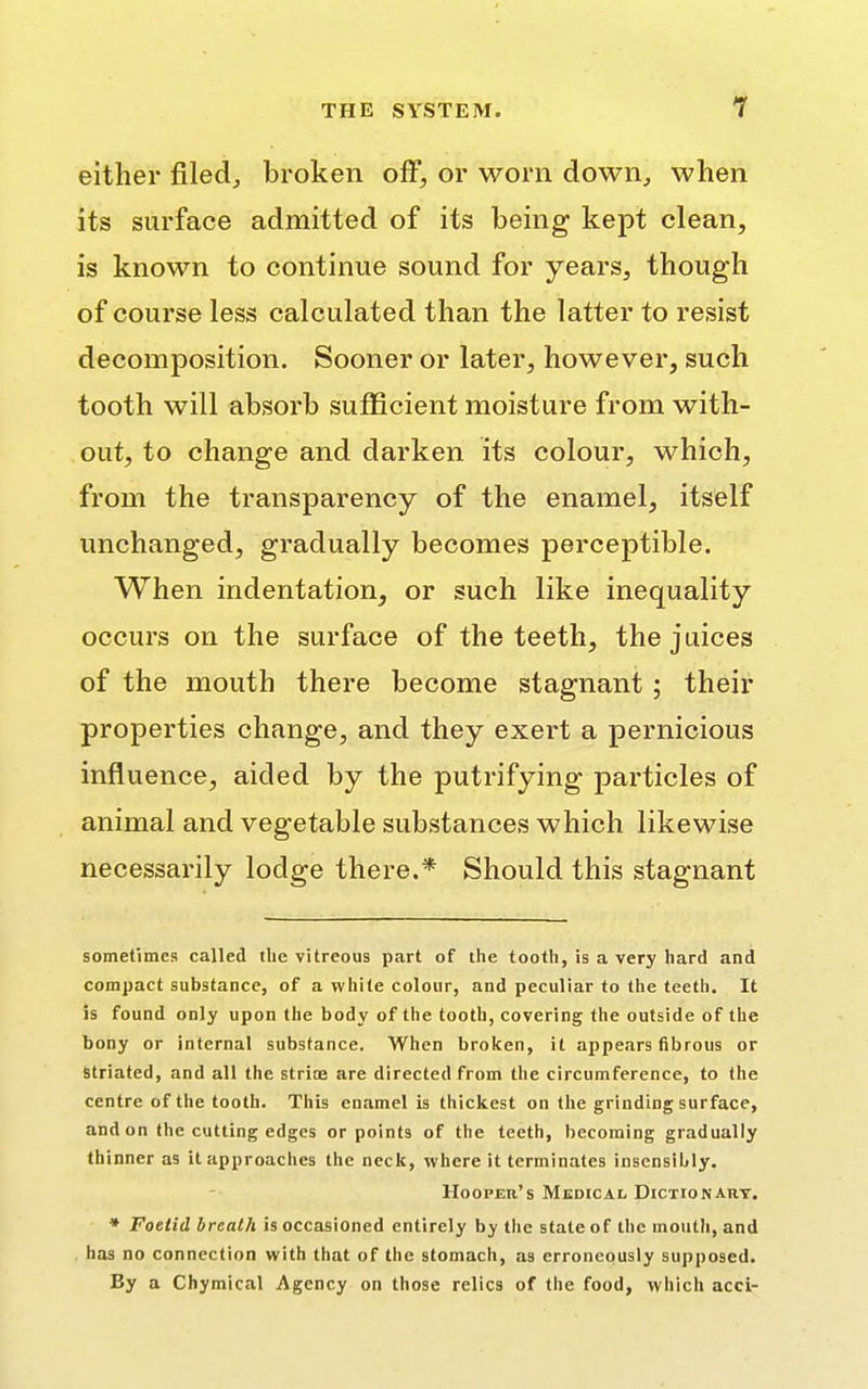 1 either filed,, broken off, or worn down, when its surface admitted of its being kept clean, is known to continue sound for years, though of course less calculated than the latter to resist decomposition. Sooner or later, however, such tooth will absorb sufficient moisture from with- out, to change and darken its colour, which, from the transparency of the enamel, itself unchanged, gradually becomes perceptible. When indentation, or such like inequality occurs on the surface of the teeth, the juices of the mouth there become stagnant; their properties change, and they exert a pernicious influence, aided by the putrifying particles of animal and vegetable substances which likewise necessarily lodge there.* Should this stagnant sometimes called the vitreous part of the tooth, is a very hard and compact substance, of a white colour, and peculiar to the teeth. It is found only upon the body of the tooth, covering the outside of the bony or internal substance. When broken, it appears fibrous or striated, and all the striae are directed from the circumference, to the centre of the tooth. This enamel is thickest on the grinding surface, and on the cutting edges or points of the teeth, becoming gradually thinner as it approaches the neck, where it terminates insensibly. Hooper's Medical Dictionary. * Foetid breath is occasioned entirely by the state of the mouth, and has no connection with that of the stomach, as erroneously supposed. Ey a Chymical Agency on those relics of the food, which acci-