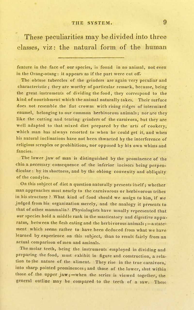These peculiarities may be divided into three classes, viz: the natural form of the human feature in the face of our species, is found in no animal, not even in the Orang-otang: it appears as if the part were cut oiT. The obtuse tubercles of the grinders are again very peculiar and characteristic; they are worthy of particular remark, because, being the great instruments of dividing the food, they correspond to the kind of nourishment which the animal naturally takes. Their surfuce does not resemble the flat crowns with rising ridges of intermixed enamel, belonging to our common herbivorous animals; nor are they like the cutting and tearing grinders of the carnivora, but they are well adapted to that mixed diet prepared by the arts of cookery, which man has always resorted to when he could get it, and when his natural inclinations have not been thwarted by the interference of religious scruples or prohibitions, nor opposed by his own whims and fancies. The lower jaw of man is distinguished by the prominence of the chin a necessary consequence of the inferior incisors being perpen- dicular : by its shortness, and by the oblong convexity and obliquity of the condyles. On this subject of diet a question naturally presents itself; whether man approaches most nearly to the carnivorous or herbivorous tribes in his structure ? What kind of food should we assign to him, if we judged from his organization merely, and the analogy it presents to that of other mammalia? Physiologists have usually represented that our species hold a middle rank in the masticatory and digestive appa- ratus, between the flesh eating and the herbivorous animals ;—astate- ment which seems rather to have been deduced from what we have learned by experience on this subject, than to result fairly from an actual comparison of men and aminals. The molar teeth, being the instruments employed in dividing and preparing the food, must exhibit in figure and construction, a rela- tion to the nature of the aliment. They rise in the true carnivora, into sharp pointed prominences; and those of the lower, shut within those of the upper jaw;—when the series is viewed together, the general outline may be compared to the teeth of a saw. These