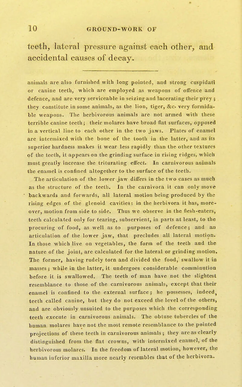 teeth, lateral pressure against each other, and animals are also furnished with long pointed, and strong cuspidati or canine teeth, which are employed as weapons of offence and defence, and are very serviceable in seizing and lacerating their prey ; they constitute in some animals, as the lion, tiger, &c very formida- ble weapons. The herbivorous animals are not armed with these terrible canine teeth; their molares have broad flat surfaces, opposed in a vertical line to each other in the two jaws. Plates of enamel are intermixed with the bone of the tooth in the latter, and as its superior hardness makes it wear less rapidly than the other textures of the teeth, it appears on the grinding surface in rising ridges, which must greatly increase the triturating effect. In carnivorous animals the enamel is confined altogether to the surface of the teeth. The articulation of the lower jaw differs in the two cases as much as the structure of the teeth. In the carnivora it can only move backwards and forwards, all lateral motion being produced by the rising edges of the glenoid cavities: in the herbivora it has, more- over, motion from side to side. Thus we observe in the flesh-eaters, teeth calculated only for tearing, subservient, in parts at least, to the procuring of food, as well as to purposes of defence; and an articulation of the lower jaw, that precludes all lateral motion. In those which live on vegetables, the form of the teeth and the nature of the joint, are calculated for the lateral or grinding motion. The former, having rudely torn and divided the food,1 swallow it in masses; while in the latter, it undergoes considerable comminution before it is swallowed. The teeth of man have not the slightest resemblance to those of the carnivorous animals, except that their enamel is confined to the external surface; he possesses, indeed, teeth called canine, but tbey do not exceed the level of the others, and are obviously unsuited to the purposes which the corresponding teeth execute in carnivorous animals. The obtuse tubercles of the human molares have not the most remote resemblance to the pointed projections of these teeth in carnivorous animals; they are as clearly distinguished from the flat crowns, with intermixed enamel, of the herbivorous molares. In the freedom of lateral motion, however, the human inferior maxilla more nearly resembles that of the herbivora. accidental causes