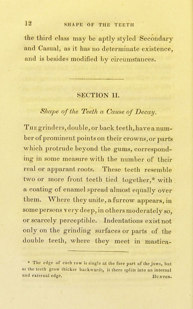 the third class may be aptly styled Secondary and Casual, as it has no determinate existence, and is besides modified by circumstances. SECTION II. Shape of the Teeth a Cause of Decay. The grinders, double, or back teeth, have a num- ber of prominent points on their crowns, or parts which protrude beyond the gums, correspond- ing in some measure with the number of their real or apparant roots. These teeth resemble two or more front teeth tied together,* with a coating of enamel spread almost equally over them. Where they unite, a furrow appears, in some persons very deep, in others moderately so, or scarcely perceptible. Indentations exist not only on the grinding surfaces or parts of the double teeth, where they meet in mastica- * The edge of each row is single at the fore part of the jaws, but as the teeth grow thicker backwards, it there splits into an internal and external edge. Hunter.