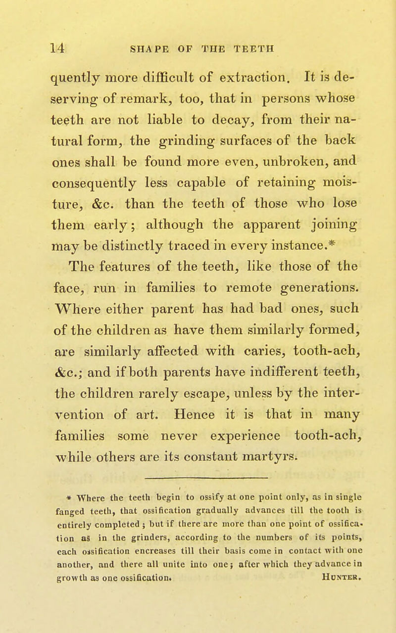 quently more difficult of extraction. It is de- serving of remark, too, that in persons whose teeth are not liable to decay, from their na- tural form, the grinding surfaces of the back ones shall be found more even, unbroken, and consequently less capable of retaining mois- ture, &c. than the teeth oi those who lose them early; although the apparent joining may be distinctly traced in every instance.* The features of the teeth, like those of the face, run in families to remote generations. Where either parent has had bad ones, such of the children as have them similarly formed, are similarly affected with caries, tooth-ach, &c; and if both parents have indifferent teeth, the children rarely escape, unless by the inter- vention of art. Hence it is that in many families some never experience tooth-ach, while others are its constant martyrs. * Where the teeth begin to ossify at one point only, as in single fanged teeth, that ossification gradually advances till the tooth is entirely completed ; but if there are more than one point of ossifica- tion as in the grinders, according to the numbers of its points, each ossification encreases till their basis come in contact with one another, and there all unite into one; after which they advance in growth as one ossification. Honter.