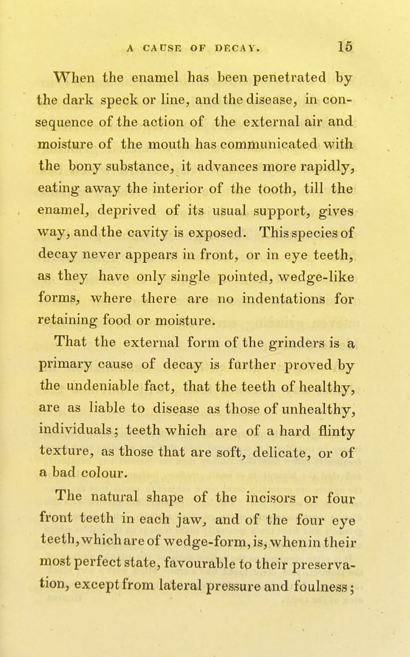 When the enamel has been penetrated by the dark speck or line, and the disease, in con- sequence of the action of the external air and moisture of the mouth has communicated with the bony substance, it advances more rapidly, eating away the interior of the tooth, till the enamel, deprived of its usual support, gives way, and the cavity is exposed. This species of decay never appears in front, or in eye teeth, as they have only single pointed, wedge-like forms, where there are no indentations for retaining food or moisture. That the external form of the grinders is a primary cause of decay is further proved by the undeniable fact, that the teeth of healthy, are as liable to disease as those of unhealthy, individuals; teeth which are of a hard flinty texture, as those that are soft, delicate, or of a bad colour. The natural shape of the incisors or four front teeth in each jaw, and of the four eye teeth, which are of wedge-form, is, whenin their most perfect state, favourable to their preserva- tion, except from lateral pressure and foulness;