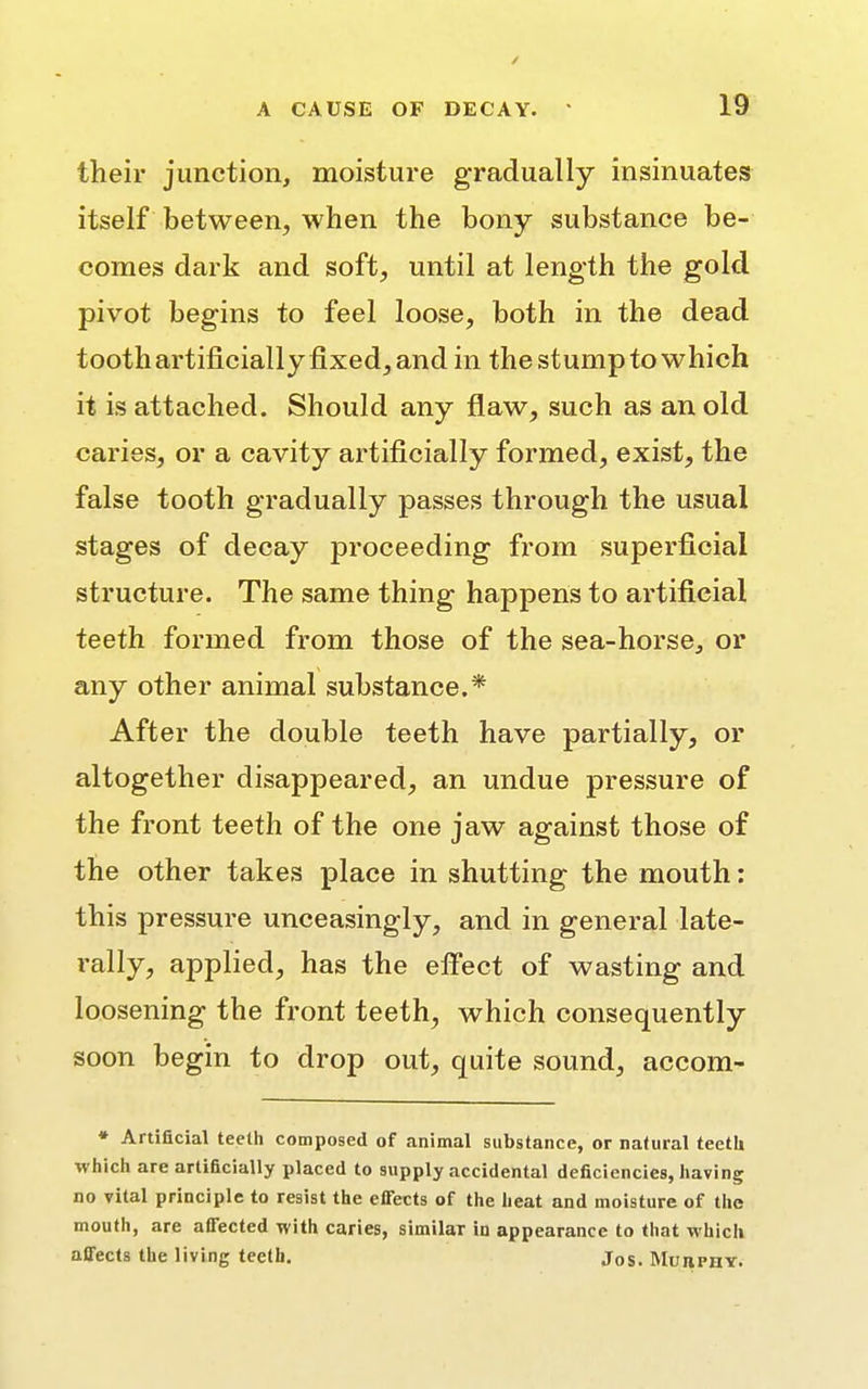 / A CAUSE OF DECAY. 19 their junction, moisture gradually insinuates itself between, when the bony substance be- comes dark and soft, until at length the gold pivot begins to feel loose, both in the dead tooth artificially fixed, and in the stump to which it is attached. Should any flaw, such as an old caries, or a cavity artificially formed, exist, the false tooth gradually passes through the usual stages of decay proceeding from superficial structure. The same thing happens to artificial teeth formed from those of the sea-horse, or any other animal substance.* After the double teeth have partially, or altogether disappeared, an undue pressure of the front teeth of the one jaw against those of the other takes place in shutting the mouth: this pressure unceasingly, and in general late- rally, applied, has the effect of wasting and loosening the front teeth, which consequently soon begin to drop out, quite sound, accom- * Artificial teeth composed of animal substance, or natural teeth which are artificially placed to supply accidental deficiencies, having no vital principle to resist the effects of the heat and moisture of the mouth, are affected with caries, similaT in appearance to that which affects the living teeth. jos. Murphy.