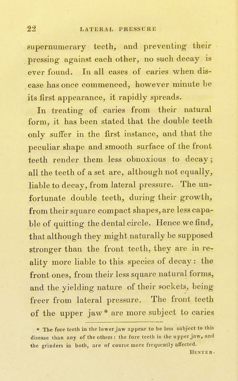 supernumerary teeth, and preventing their pressing1 against each other, no such decay is ever found. In all cases of caries when dis- ease has once commenced, however minute be its first appearance, it rapidly spreads. In treating of caries from their natural form, it has been stated that the double teeth only suffer in the first instance, and that the peculiar shape and smooth surface of the front teeth render them less obnoxious to decay; all the teeth of a set are, although not equally, liable to decay, from lateral pressure. The un- fortunate double teeth, during their growth, from their square compact shapes, are less capa- ble of quitting the dental circle. Hence we find, that although they might naturally be supposed stronger than the front teeth, they are in re- ality more liable to this species of decay: the front ones, from their less square natural forms, and the yielding nature of their sockets, being freer from lateral pressure. The front teeth of the upper jaw* are more subject to caries * The fore teeth in the lower jaw appear to be less subject to this disease than any of the others : the fore teeth in the upper jaw, and ■the grinders in both, are of course more frequently aflected. Hunter-