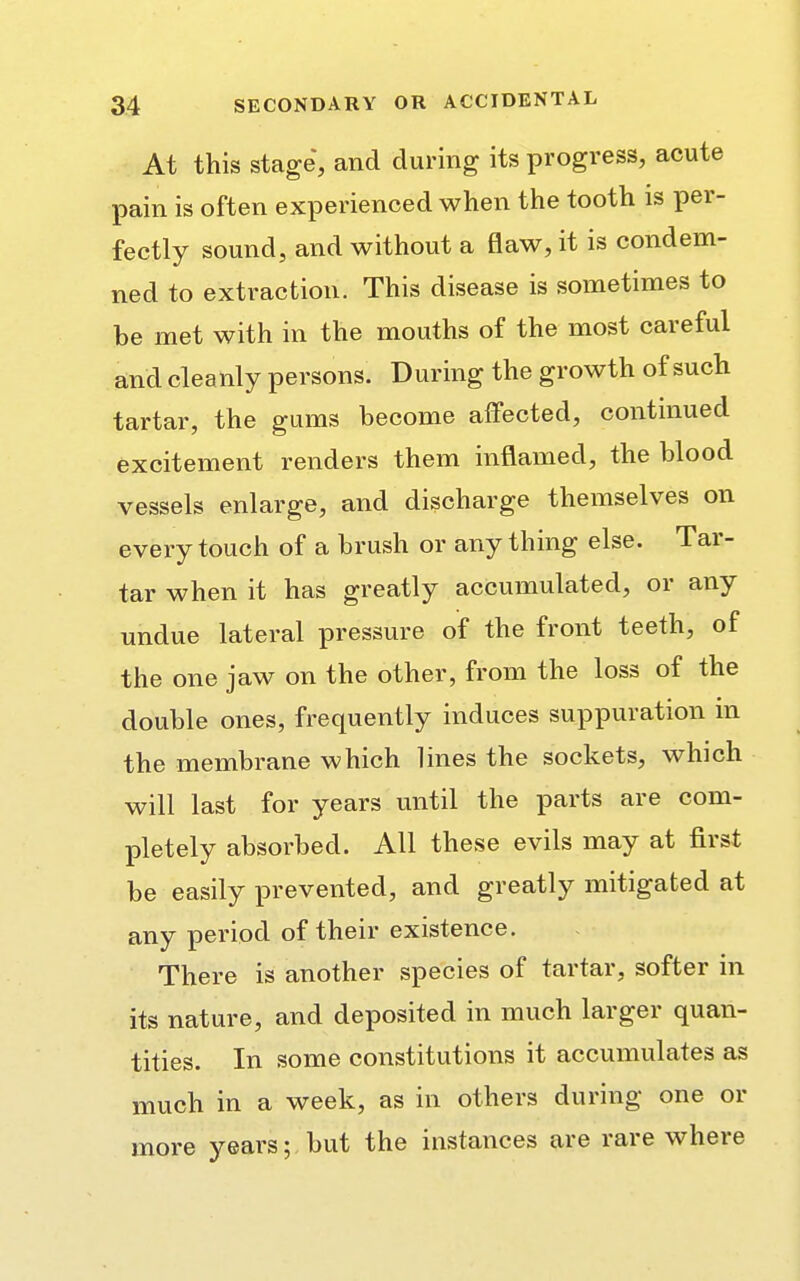 At this stage, and during its progress, acute pain is often experienced when the tooth is per- fectly sound, and without a flaw, it is condem- ned to extraction. This disease is sometimes to be met with in the mouths of the most careful and cleanly persons. During the growth of such tartar, the gums become affected, continued excitement renders them inflamed, the blood vessels enlarge, and discharge themselves on every touch of a brush or any thing else. Tar- tar when it has greatly accumulated, or any undue lateral pressure of the front teeth, of the one jaw on the other, from the loss of the double ones, frequently induces suppuration m the membrane which lines the sockets, which will last for years until the parts are com- pletely absorbed. All these evils may at first be easily prevented, and greatly mitigated at any period of their existence. There is another species of tartar, softer in its nature, and deposited in much larger quan- tities. In some constitutions it accumulates as much in a week, as in others during one or more years; but the instances are rare where