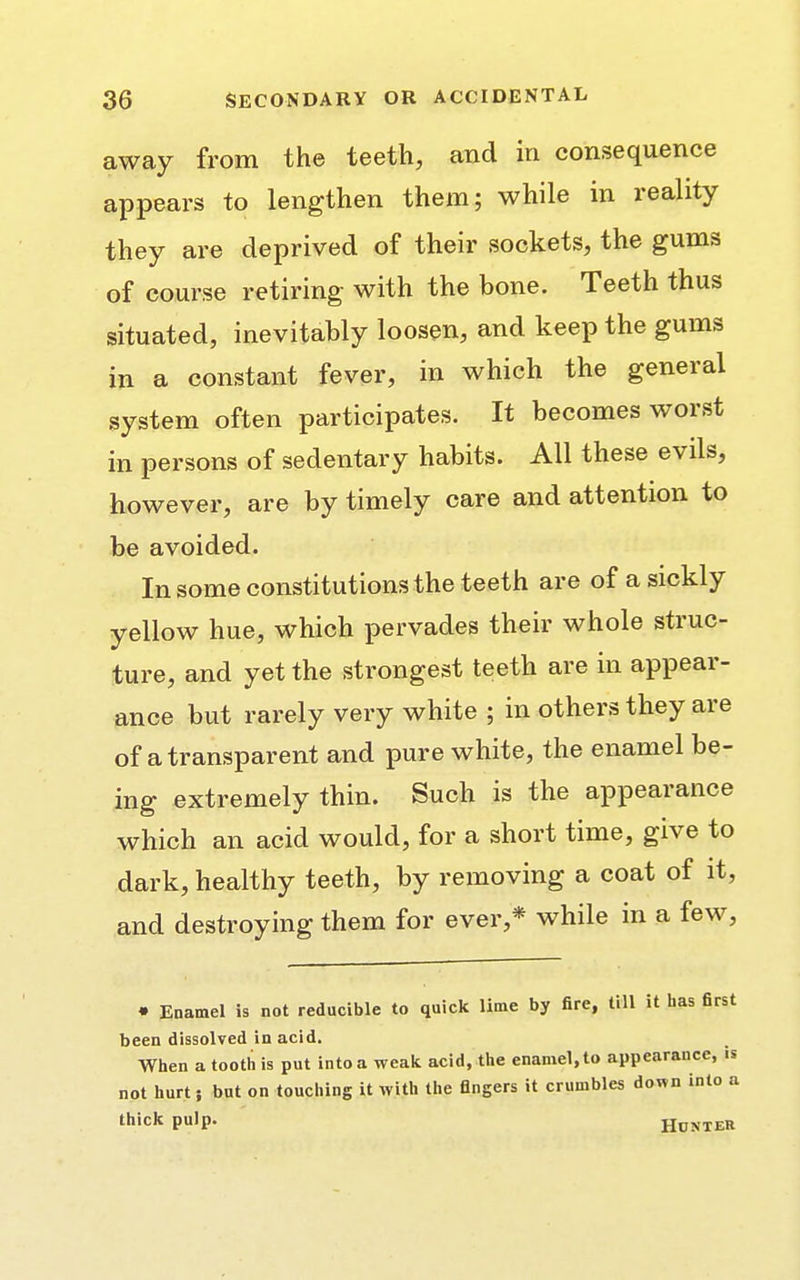 away from the teeth, and in consequence appears to lengthen them; while in reality they are deprived of their sockets, the gums of course retiring with the bone. Teeth thus situated, inevitably loosen, and keep the gums in a constant fever, in which the general system often participates. It becomes worst in persons of sedentary habits. All these evils, however, are by timely care and attention to be avoided. In some constitutions the teeth are of a sickly yellow hue, which pervades their whole struc- ture, and yet the strongest teeth are in appear- ance but rarely very white ; in others they are of a transparent and pure white, the enamel be- ing extremely thin. Such is the appearance which an acid would, for a short time, give to dark, healthy teeth, by removing a coat of it, and destroying them for ever,* while in a few, • Enamel is not reducible to quick lime by fire, till it has first been dissolved in acid. When a tooth is put into a weak acid, the enamel, to appearance, is not hurt; but on touching it with the fingers it crumbles down into a thick pulp. Hunter