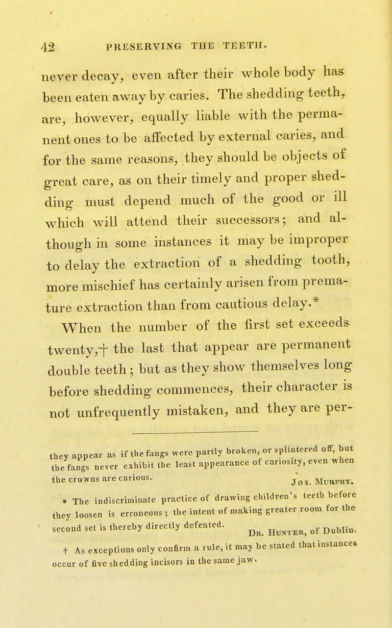 never decay, even after their whole body has been eaten away by caries. The shedding teeth, are, however, equally liable with the perma- nent ones to be affected by external caries, and for the same reasons, they should be objects of great care, as on their timely and proper shed- ding must depend much of the good or ill which will attend their successors; and al- though in some instances it may be improper to delay the extraction of a shedding tooth, more mischief has certainly arisen from prema- ture extraction than from cautious delay.* When the number of the first set exceeds twenty,f the last that appear are permanent double teeth; but as they show themselves long before shedding commences, their character is not unfrequently mistaken, and they are per- they appear as if the fangs were partly broken, or splintered off, but the fangs never exhibit the least appearance of cariosity, even when the crowns are carious. ^ g MoBraT. ♦ The indiscriminate practice of drawing children's teeth before they loosen is erroneous ; the intent of making greater room for the - second set is thereby directly defeated. ^ of DuMin t As exceptions only confirm a rule, it may be stated that instances occur of five shedding incisors in the same jaw.