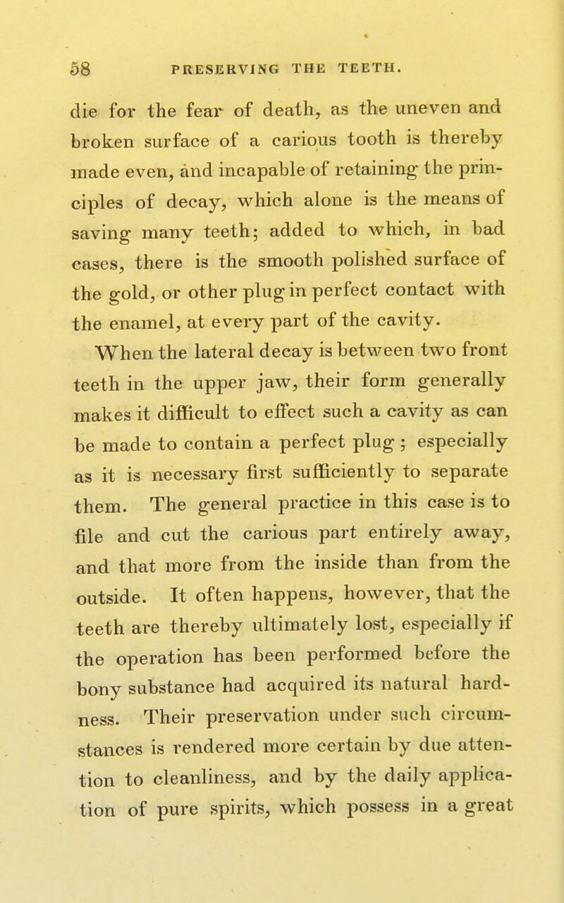 die for the fear of death, as the uneven and broken surface of a carious tooth is thereby made even, and incapable of retaining the prin- ciples of decay, which alone is the means of saving many teeth; added to which, in bad cases, there is the smooth polished surface of the gold, or other plug in perfect contact with the enamel, at every part of the cavity. When the lateral decay is between two front teeth in the upper jaw, their form generally makes it difficult to effect such a cavity as can be made to contain a perfect plug ; especially as it is necessary first sufficiently to separate them. The general practice in this case is to file and cut the carious part entirely away, and that more from the inside than from the outside. It often happens, however, that the teeth are thereby ultimately lost, especially if the operation has been performed before the bony substance had acquired its natural hard- ness. Their preservation under such circum- stances is rendered more certain by due atten- tion to cleanliness, and by the daily applica- tion of pure spirits, which possess in a great