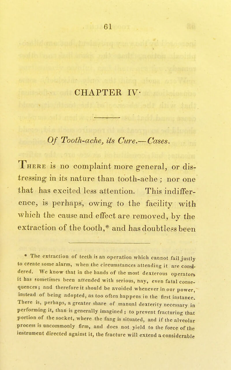 CHAPTER IV- Of Tooth-ache, its Cure.— Cases. Xhere is no complaint more general, or dis- tressing- in its nature than tooth-ache ; nor one that has excited less attention. This indiffer- ence, is perhaps, owing to the facility with which the cause and effect are removed, by the extraction of the tooth,* and has doubtless been ♦ The extraction of teeth is an operation which cannot fail justly to create some alarm, when the circumstances attending it are consi- dered. We know that in the hands of the most dexterous operators it has sometimes been attended with serious, nay, even fatal conse- quences; and therefore it should be avoided whenever in our power, instead of being adopted, as too often happens in the first instance] There is, perhaps, a greater share of manual dexterity necessary in performing it, than is generally imagined ; to prevent fracturing that portion of the socket, where the fang is situated, and if the alveolar process is uncommonly firm, and does not yield to the force of the instrument directed against it, the fracture will extend a considerable