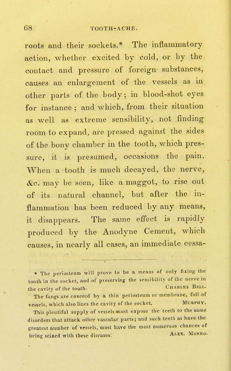 roots and their sockets.* The inflammatory action, whether excited by cold, or by the contact and pressure of foreign- substances, causes an enlargement of the vessels as in other parts of the body; in blood-shot eyes for instance ; and which, from their situation as well as extreme sensibility, not finding room to expand, are pressed against the sides of the bony chamber in the tooth, which pres- sure, it is presumed, occasions the pain. When a tooth is much decayed, the nerve, &c. may be seen, like a maggot, to rise out of its natural channel, but after the in- flammation has been reduced by any means, it disappears. The same effect is rapidly produced by the Anodyne Cement, which causes, in nearly all cases, an immediate cessa- ♦ The periosteum will prove to be a means of only fixing the tooth in the socket, and of preserving the sensibility of the nerve in the cavity of the tooth. Charles Bell. The fangs are covered by a thin periosteum or membrane, full of vessels, which also lines the cavity of the socket. Murphy. This plentiful supply of vessels must expose the teeth to the «ame disorders that attack other vascular parts; and such teeth as have the greatest number of vessels, must have the most numerous chances of being seized with these diseases. Alex. Monro.