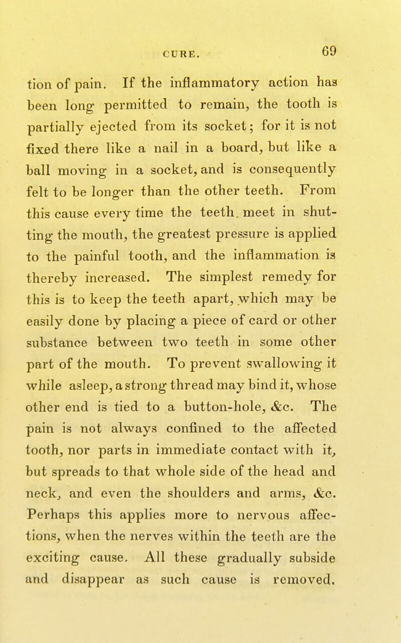 tion of pain. If the inflammatory action haa been long permitted to remain, the tooth is partially ejected from its socket; for it is not fixed there like a nail in a board, but like a ball moving in a socket, and is consequently felt to be longer than the other teeth. From this cause every time the teeth, meet in shut- ting the mouth, the greatest pressure is applied to the painful tooth, and the inflammation is thereby increased. The simplest remedy for this is to keep the teeth apart, which may be easily done by placing a piece of card or other substance between two teeth in some other part of the mouth. To prevent swallowing it while asleep, a strong thread may bind it, whose other end is tied to a button-hole, &c. The pain is not always confined to the affected tooth, nor parts in immediate contact with it, but spreads to that whole side of the head and neck, and even the shoulders and arms, &c. Perhaps this applies more to nervous affec- tions, when the nerves within the teeth are the exciting cause. All these gradually subside and disappear as such cause is removed.