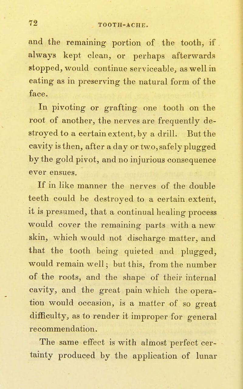 and the remaining portion of the tooth, if always kept clean, or perhaps afterwards stopped, would continue serviceable, as well in eating as in preserving the natural form of the face. In pivoting or grafting one tooth on the root of another, the nerves are frequently de- stroyed to a certain extent, by a drill. But the cavity is then, after a day or two, safely plugged by the gold pivot, and no injurious consequence ever ensues. If in like manner the nerves of the double teeth could be destroyed to a certain extent, it is presumed, that a continual healing process would cover the remaining parts with a new skin, which would not discharge matter, and that the tooth being quieted and plugged, would remain well; but this, from the number of the roots, and the shape of their internal cavity, and the great pain which the opera- tion would occasion, is a matter of so great difficulty, as to render it improper for general recommendation. The same effect is with almost perfect cer- tainty produced by the application of lunar