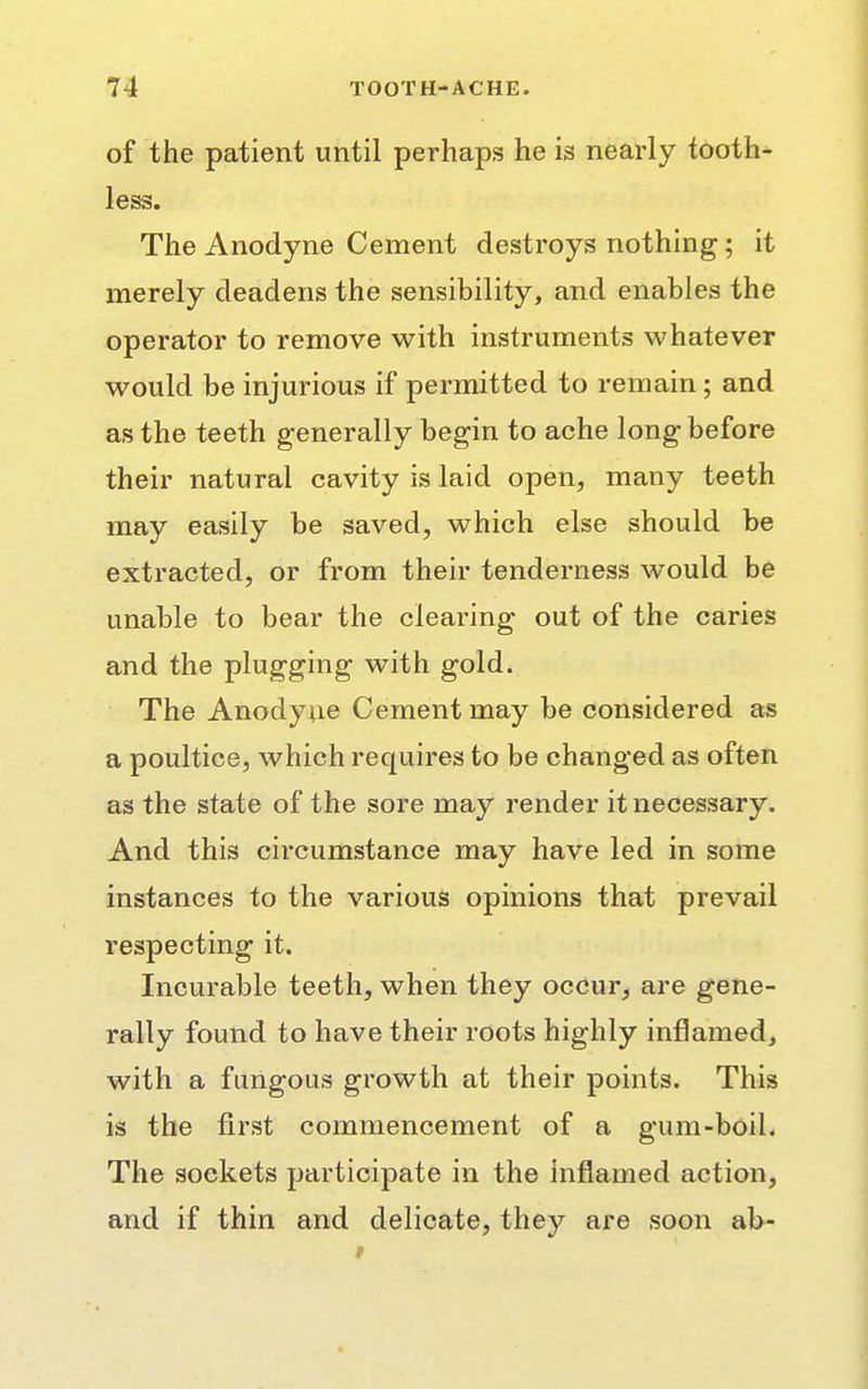 of the patient until perhaps he is nearly tooth- less. The Anodyne Cement destroys nothing; it merely deadens the sensibility, and enables the operator to remove with instruments whatever would be injurious if permitted to remain; and as the teeth generally begin to ache long before their natural cavity is laid open, many teeth may easily be saved, which else should be extracted, or from their tenderness would be unable to bear the clearing out of the caries and the plugging with gold. The Anodyne Cement may be considered as a poultice, which requires to be changed as often as the state of the sore may render it necessary. And this circumstance may have led in some instances to the various opinions that prevail respecting it. Incurable teeth, when they occur, are gene- rally found to have their roots highly inflamed, with a fungous growth at their points. This is the first commencement of a gum-boil. The sockets participate in the inflamed action, and if thin and delicate, they are soon ab-