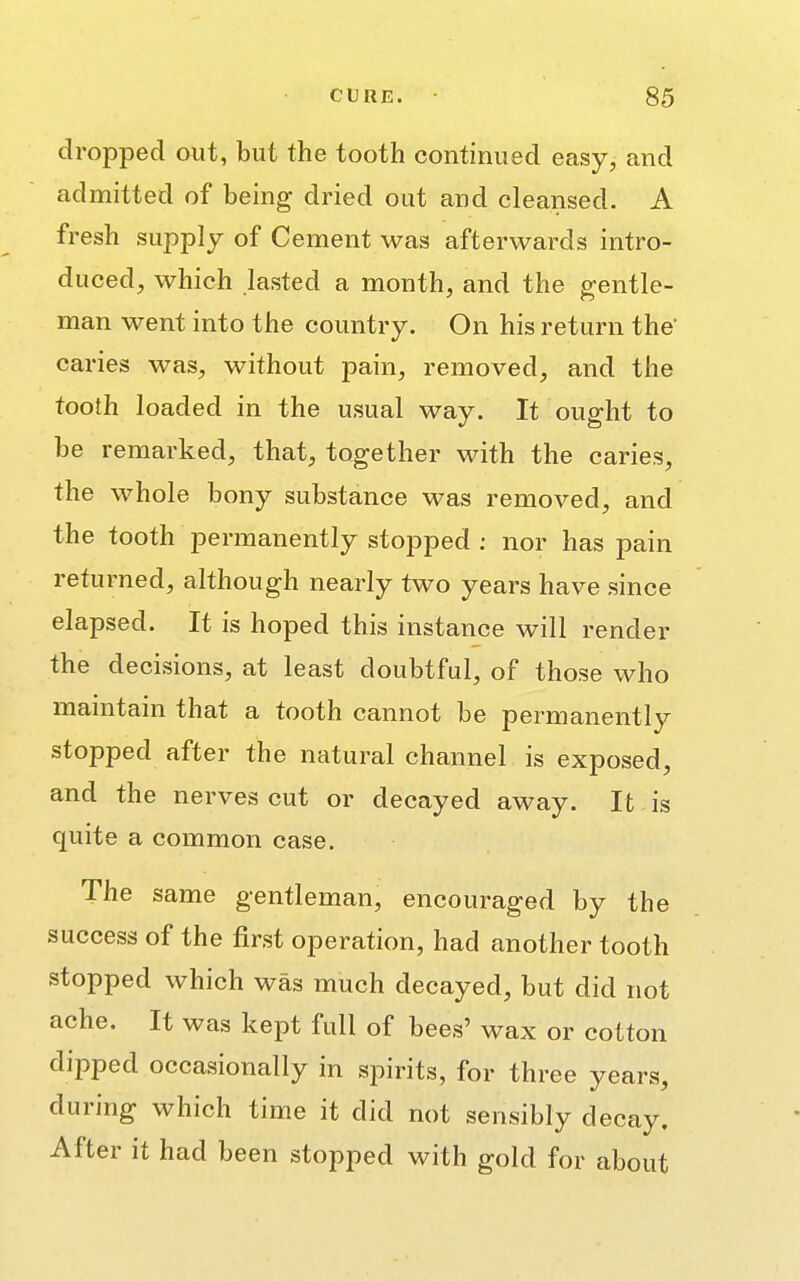 dropped out, but the tooth continued easy, and admitted of being dried out and cleansed. A fresh supply of Cement was afterwards intro- duced, which lasted a month, and the gentle- man went into the country. On his return the' caries was, without pain, removed, and the tooth loaded in the usual way. It ought to be remarked, that, together with the caries, the whole bony substance was removed, and the tooth permanently stopped : nor has pain returned, although nearly two years have since elapsed. It is hoped this instance will render the decisions, at least doubtful, of those who maintain that a tooth cannot be permanently stopped after the natural channel is exposed, and the nerves cut or decayed away. It is quite a common case. The same gentleman, encouraged by the success of the first operation, had another tooth stopped which was much decayed, but did not ache. It was kept full of bees' wax or cotton dipped occasionally in spirits, for three years, during which time it did not sensibly decay. After it had been stopped with gold for about