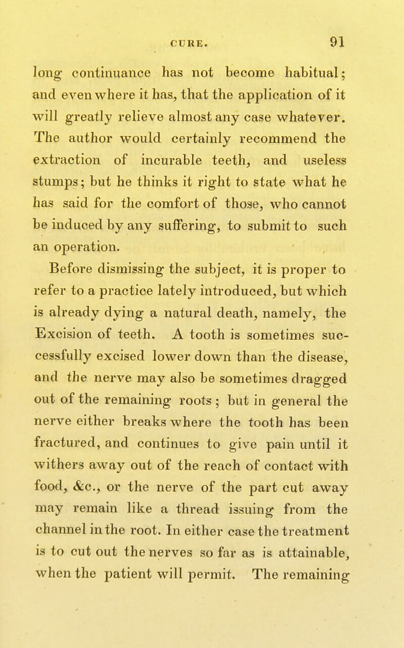 long continuance has not become habitual; and even where it has, that the application of it will greatly relieve almost any case whatever. The author would certainly recommend the extraction of incurable teeth, and useless stumps; but he thinks it right to state what he has said for the comfort of those, who cannot be induced by any suffering, to submit to such an operation. Before dismissing the subject, it is proper to refer to a practice lately introduced, but which is already dying a natural death, namely, the Excision of teeth. A tooth is sometimes suc- cessfully excised lower down than the disease, and the nerve may also be sometimes dragged out of the remaining roots ; but in general the nerve either breaks where the tooth has been fractured, and continues to give pain until it withers away out of the reach of contact with food, &c, or the nerve of the part cut away may remain like a thread issuing from the channel in the root. In either case the treatment is to cut out the nerves so far as is attainable, when the patient will permit. The remaining