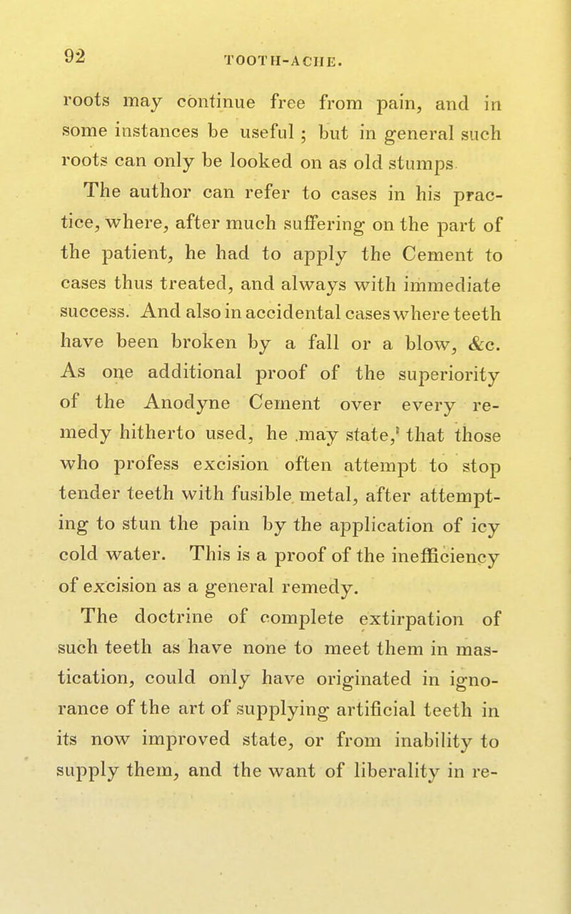 roots may continue free from pain, and in some instances be useful ; but in general such roots can only be looked on as old stumps The author can refer to cases in his prac- tice, where, after much suffering on the part of the patient, he had to apply the Cement to cases thus treated, and always with immediate success. And also in accidental cases where teeth have been broken by a fall or a blow, &c. As one additional proof of the superiority of the Anodyne Cement over every re- medy hitherto used, he .may state,5 that those who profess excision often attempt to stop tender teeth with fusible metal, after attempt- ing to stun the pain by the application of icy cold water. This is a proof of the inefficiency of excision as a general remedy. The doct rine of complete extirpation of such teeth as have none to meet them in mas- tication, could only have originated in igno- rance of the art of supplying artificial teeth in its now improved state, or from inability to supply them, and the want of liberality in re-