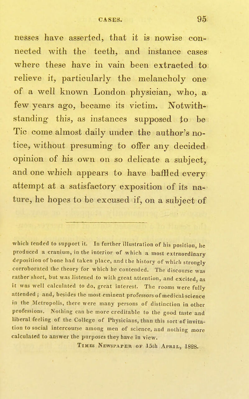 nesses have asserted, that it is nowise con- nected with the teeth, and instance cases where these have in vain been extracted to relieve it, particularly the melancholy one of a well known London physician, who, a few years ago, became its victim. Notwith- standing- this, as instances supposed to be Tic come almost daily under the author's no- tice, without presuming to offer any decided opinion of his own on so delicate a subject, and one which appears to have baffled every attempt at a satisfactory exposition of its na- ture, he hopes to be excused if, on a subject of which tended to support it. In further illustration of his position, he produced a cranium, in the interior of which a most extraordinary deposition of bone had taken place, and the history of which strongly corroborated (he theory for which he contended. The discourse was rather short, but was listened to with great attention, and excited, as it was well calculated to do, great interest. The rooms were fully attended ; and, besides the most eminent professors of medical science in the Metropolis, there were many persons of distinction in other professions. Nothing can be more creditable to the good taste and liberal feeling of the College of Physicians, than this sort of invita- tion to social intercourse among men of science, and nothing more calculated to answer the purposes they have in view. Times Newspaper of 15th April, 1828.