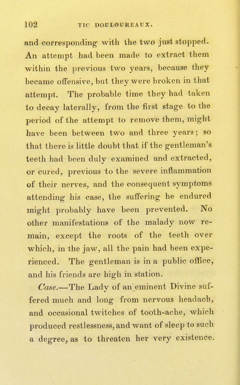 and corresponding with the two just stopped. An attempt had been made to extract them within the previous two years, because they became offensive, but they were broken in that attempt. The probable time they had taken to decay laterally, from the first stage to the period of the attempt to remove them, might have been between two and three years; so that there is little doubt that if the gentleman's teeth had been duly examined and extracted, or cured, previous to the severe inflammation of their nerves, and the consequent symptoms attending his case, the suffering he endured might probably have been prevented. No other manifestations of the malady now re- main, except the roots of the teeth over which, in the jaw, all the pain had been expe- rienced. The gentleman is in a public office, and his friends are high in station. Case.—The Lady of an eminent Divine suf- fered much and long from nervous headach, and occasional twitches of tooth-ache, which produced restlessness, and want of sleep to such a degree, as to threaten her very existence.