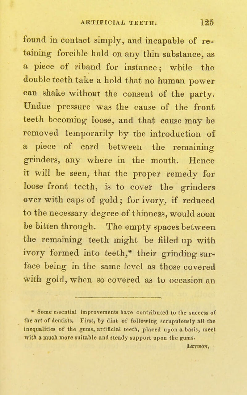 found in contact simply, and incapable of re- taining forcible hold on any thin substance, as a piece of riband for instance; while the double teeth take a hold that no human power can shake without the consent of the party. Undue pressure was the cause of the front teeth becoming loose, and that cause may be removed temporarily by the introduction of a piece of card between the remaining grinders, any where in the mouth. Hence it will be seen, that the proper remedy for loose front teeth, is to cover the grinders over with caps of gold; for ivory, if reduced to the necessary degree of thinness, would soon be bitten through. The empty spaces between the remaining teeth might be filled up with ivory formed into teeth,* their grinding sur- face being in the same level as those covered with gold, when so covered as to occasion an * Some essential improvements have contributed to the success of the art of dentists. First, by dint of following scrupulously all the inequalities of the gums, artificial teeth, placed upon a basis, meet with a much more suitable and steady support upon the gums. JjEVISON,