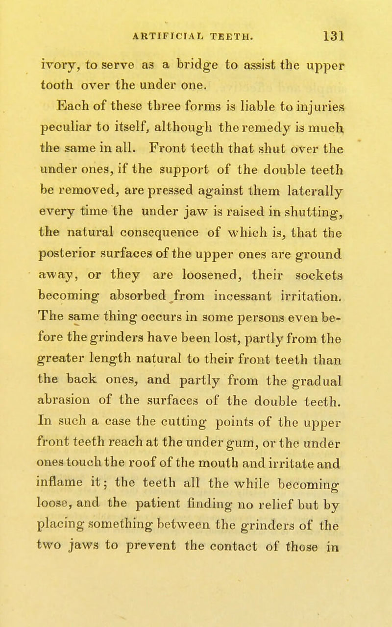 ivory, to serve as a bridge to assist the upper tooth over the under one. Each of these three forms is liable to injuries peculiar to itself, although the remedy is much, the same in all. Front teeth that shut over the under ones, if the support of the double teeth be removed, are pressed against them laterally every time the under jaw is raised in shutting, the natural consequence of which is, that the posterior surfaces of the upper ones are ground away, or they are loosened, their sockets becoming absorbed from incessant irritation. The same thing occurs in some persons even be- fore the grinders have been lost, partly from the greater length natural to their front teeth than the back ones, and partly from the gradual abrasion of the surfaces of the double teeth. In such a case the cutting points of the upper front teeth reach at the under gum, or the under ones touch the roof of the mouth and irritate and inflame it; the teeth all the while becoming loose, and the patient finding no relief but by placing something between the grinders of the two jaws to prevent the contact of those in