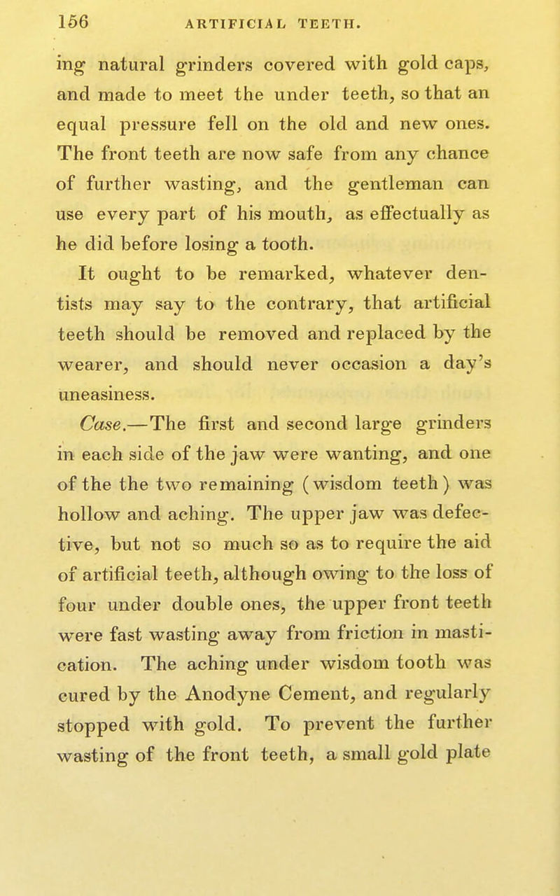 ing natural grinders covered with gold caps, and made to meet the under teeth, so that an equal pressure fell on the old and new ones. The front teeth are now safe from any chance of further wasting, and the gentleman can use every part of his mouth, as effectually as he did before losing a tooth. It ought to be remarked, whatever den- tists may say to the contrary, that artificial teeth should be removed and replaced by the wearer, and should never occasion a day's uneasiness. Case.—The first and second large grinders in each side of the jaw were wanting, and one of the the two remaining (wisdom teeth) was hollow and aching. The upper jaw was defec- tive, but not so much so as to require the aid of artificial teeth, although owing to the loss of four under double ones, the upper front teeth were fast wasting away from friction in masti- cation. The aching under wisdom tooth was cured by the Anodyne Cement, and regularly stopped with gold. To prevent the further wasting of the front teeth, a small gold plate