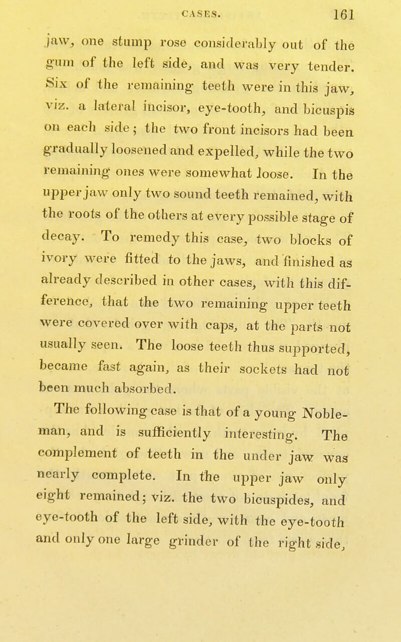 jaw, one stump rose considerably out of the gum of the left side, and was very tender. Six of the remaining teeth were in this jaw, viz. a lateral incisor, eye-tooth, and bicuspis on each side; the two front incisors had been gradually loosened and expelled, while the two remaining ones were somewhat loose. In the upper jaw only two sound teeth remained, with the roots of the others at every possible stage of decay. To remedy this case, two blocks of ivory were fitted to the jaws, and finished as already described in other cases, with this dif- ference, that the two remaining upper teeth were covered over with caps, at the parts not usually seen. The loose teeth thus supported, became fast again, as their sockets had not been much absorbed. The following case is that of a young Noble- man, and is sufficiently interesting. The complement of teeth in the under jaw was nearly complete. In the upper jaw only eight remained; viz. the two bicuspides, and eye-tooth of the left side, with the eye-tooth and only one large grinder of the right side,