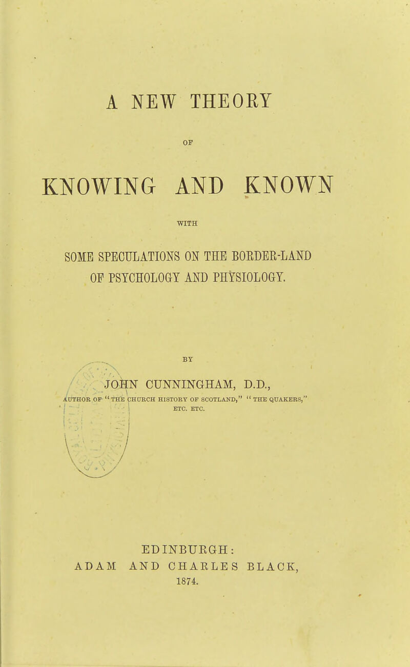 A NEW THEORY OF KNOWING AND KNOWN WITH SOME SPECULATIONS ON THE BOEDER-LAND OP PSTCHOLOai AND PHYSIOLOGY. BY ' . . JOHN CUNNINGHAM, D.D., /■■-■- \ AtfTHOR OP  THE CHORCH HISTORY OF SCOTLAND,  THE QUAKERS, I ■■ 1 ETC. ETC. ADAM EDINBURGH: AND CHARLES 1874. BLACK,