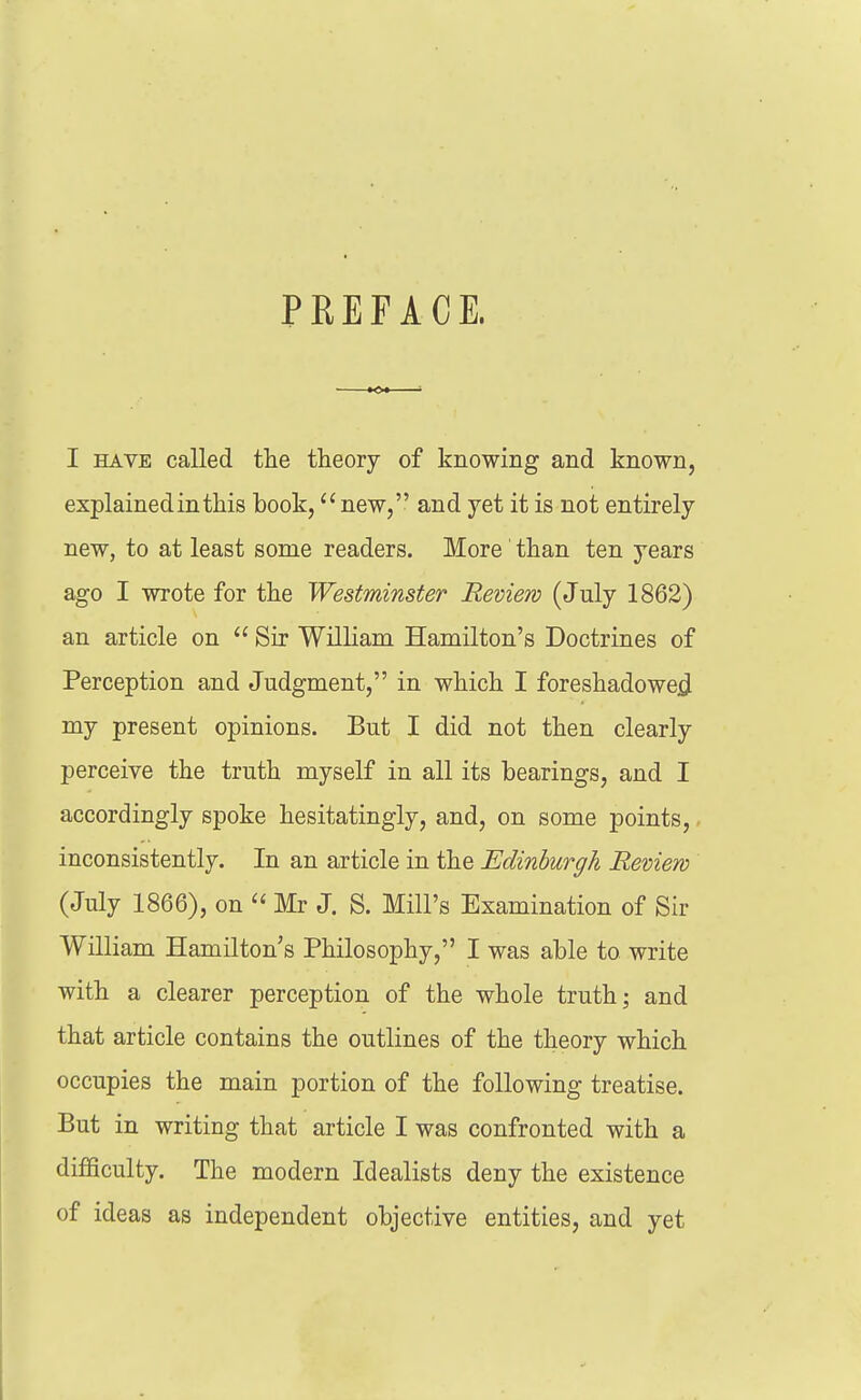 PREFACE. I HAVE called the theory of knowing and known, explained in this book, new, and yet it is not entirely new, to at least some readers. More than ten years ago I wrote for the Westminster Review (July 1862) an article on Sir William Hamilton's Doctrines of Perception and Judgment, in which I foreshadowed^ my present opinions. But I did not then clearly perceive the truth myself in all its bearings, and I accordingly spoke hesitatingly, and, on some points,. inconsistently. In an article in the Edinburgh Review (July 1866), on  Mr J. S. Mill's Examination of Sir William Hamilton's Philosophy, I was able to write with a clearer perception of the whole truth; and that article contains the outlines of the theory which occupies the main portion of the following treatise. But in writing that article I was confronted with a difficulty. The modern Idealists deny the existence of ideas as independent objective entities, and yet