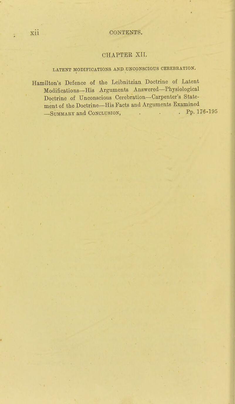 CHAPTER XII. LATENT MODIFICATIONS AND UNCONSCIOUS CEREBRATION, Hamilton's Defence of the Leibnitzian Doctrine of Latent Modifications—His Arguments Answered—Physiological Doctrine of Unconscious Cerebration—Carpenter's State- ment of the Doctrine—His Facts and Arguments Examined —Summary and Conclusion, . • .Pp. 178-195