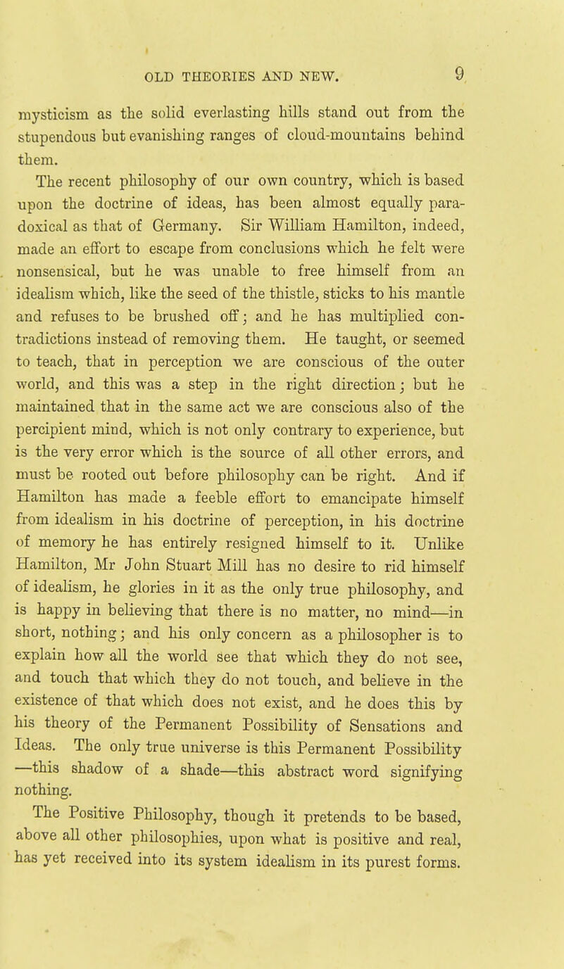 mysticism as the solid everlasting hills stand out from the stupendous but evanishing ranges of cloud-mountains behind them. The recent philosophy of our own country, which is based upon the doctrine of ideas, has been almost equally para- doxical as that of Germany. Sir William Hamilton, indeed, made an effort to escape from conclusions which he felt were nonsensical, but he was unable to free himself from an idealism which, like the seed of the thistle, sticks to his mantle and refuses to be brushed off; and he has multiplied con- tradictions instead of removing them. He taught, or seemed to teach, that in perception we are conscious of the outer world, and this was a step in the right direction; but he maintained that in the same act we are conscious also of the percipient mind, which is not only contrary to experience, but is the very error which is the source of all other errors, and must be rooted out before philosophy can be right. And if Hamilton has made a feeble effort to emancipate himself from idealism in his doctrine of perception, in his doctrine of memory he has entirely resigned himself to it. Unlike Hamilton, Mr John Stuart Mill has no desire to rid himself of idealism, he glories in it as the only true philosophy, and is happy in believing that there is no matter, no mind—in short, nothing; and his only concern as a philosopher is to explain how all the world see that which they do not see, and touch that which they do not touch, and believe in the existence of that which does not exist, and he does this by his theory of the Permanent Possibility of Sensations and Ideas. The only true universe is this Permanent Possibility —this shadow of a shade—this abstract word signifying nothing. The Positive Philosophy, though it pretends to be based, above all other philosophies, upon what is positive and real, has yet received into its system idealism in its purest forms.