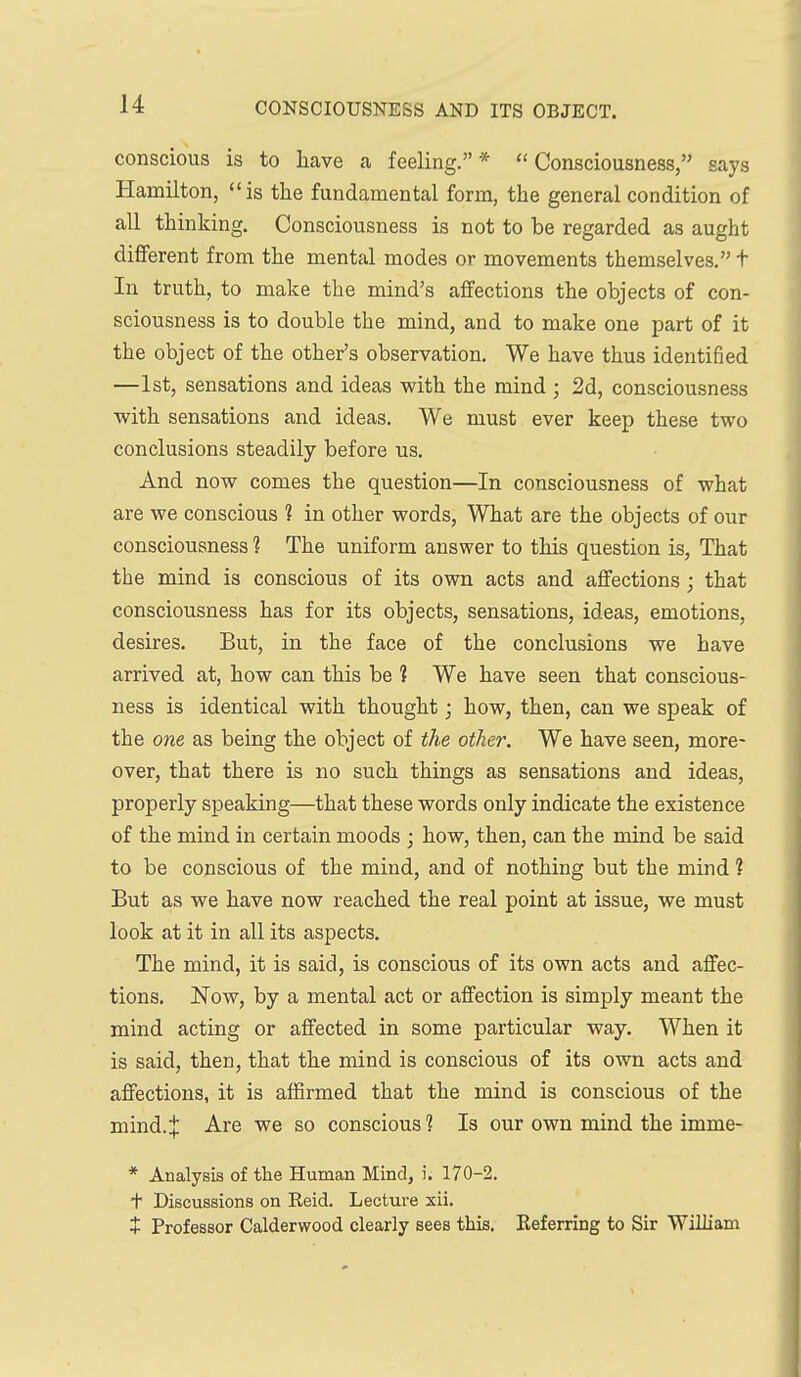 conscious is to have a feeling.* Consciousness, says Hamilton, is the fundamental form, the general condition of all thinking. Consciousness is not to be regarded as aught different from the mental modes or movements themselves, t In truth, to make the mind's affections the objects of con- sciousness is to double the mind, and to make one part of it the object of the other's observation. We have thus identified —1st, sensations and ideas with the mind ; 2d, consciousness with sensations and ideas. We must ever keep these two conclusions steadily before us. And now comes the question—In consciousness of what are we conscious 1 in other words. What are the objects of our consciousness ? The uniform answer to this question is, That the mind is conscious of its own acts and affections; that consciousness has for its objects, sensations, ideas, emotions, desires. But, in the face of the conclusions we have arrived at, how can this be 1 We have seen that conscious- ness is identical with thought; how, then, can we speak of the one as being the object of the other. We have seen, more- over, that there is no such things as sensations and ideas, properly speaking—that these words only indicate the existence of the mind in certain moods ; how, then, can the mind be said to be conscious of the mind, and of nothing but the mind ? But as we have now reached the real point at issue, we must look at it in all its aspects. The mind, it is said, is conscious of its own acts and affec- tions. 'Now, by a mental act or affection is simply meant the mind acting or affected in some particular way. When it is said, then, that the mind is conscious of its own acts and affections, it is affirmed that the mind is conscious of the mind. J Are we so conscious 1 Is our own mind the imme- * Analysis of the Human Mind, i. 170-2. + Discussions on Reid. Lecture sii. + Professor Calderwood clearly sees this. Keferring to Sir William