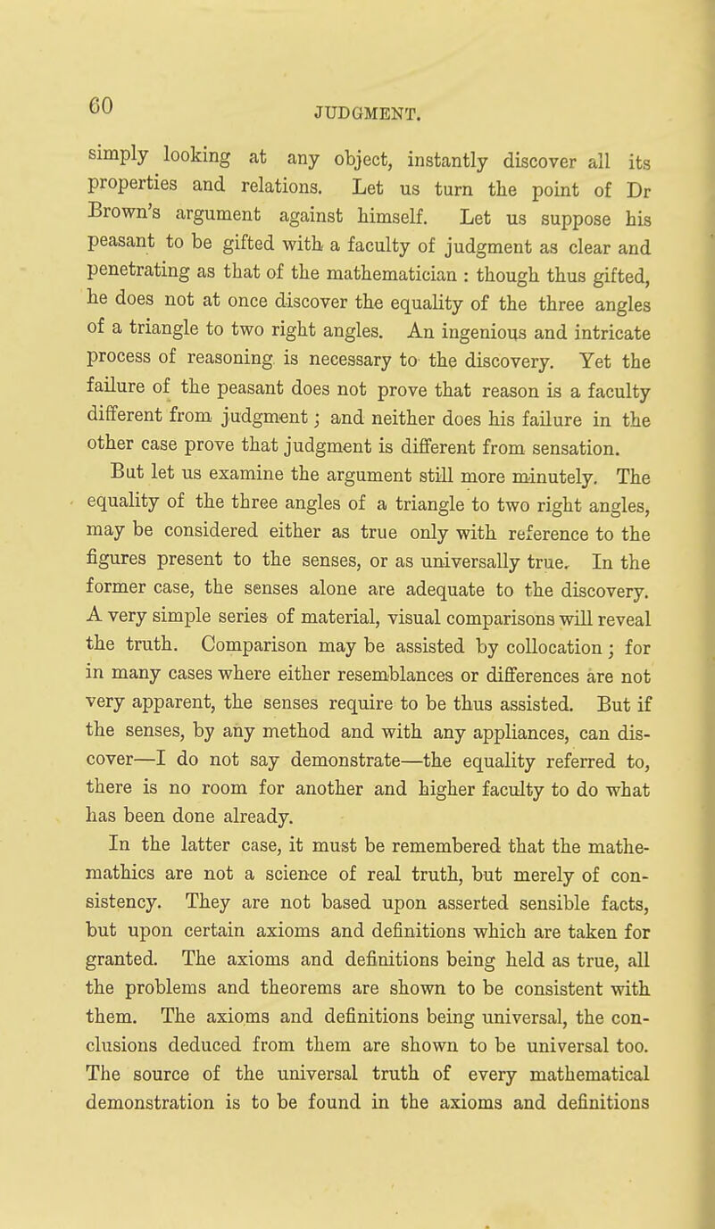 JUDGMENT. simply looking at any object, instantly discover all its properties and relations. Let us turn the point of Dr Brown's argument against himself. Let us suppose his peasant to be gifted with a faculty of judgment as clear and penetrating as that of the mathematician : though thus gifted, he does not at once discover the equality of the three angles of a triangle to two right angles. An ingenious and intricate process of reasoning is necessary to the discovery. Yet the failure of the peasant does not prove that reason is a faculty different from, judgment; and neither does his failure in the other case prove that judgment is different from sensation. But let us examine the argument still more minutely. The equality of the three angles of a triangle to two right angles, may be considered either as true only with reference to the figures present to the senses, or as universally true. In the former case, the senses alone are adequate to the discovery. A very simple series of material, visual comparisons will reveal the truth. Comparison may be assisted by collocation; for in many cases where either resemblances or differences are not very apparent, the senses require to be thus assisted. But if the senses, by any method and with any appliances, can dis- cover—I do not say demonstrate—the equality referred to, there is no room for another and higher faculty to do what has been done already. In the latter case, it must be remembered that the mathe- mathics are not a science of real truth, but merely of con- sistency. They are not based upon asserted sensible facts, but upon certain axioms and definitions which are taken for granted. The axioms and definitions being held as true, all the problems and theorems are shown to be consistent with them. The axioms and definitions being universal, the con- clusions deduced from them are shown to be universal too. The source of the universal truth of every mathematical demonstration is to be found in the axioms and definitions