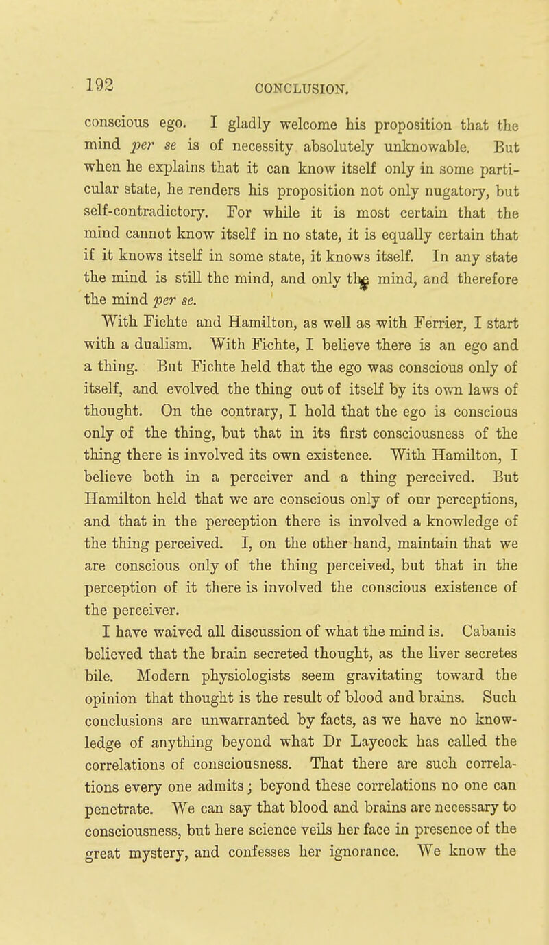 conscious ego. I gladly welcome his proposition that the mind per se is of necessity absolutely unknowable. But when he explains that it can know itself only in some parti- cular state, he renders his proposition not only nugatory, but self-contradictory. For while it is most certain that the mind cannot know itself in no state, it is equally certain that if it knows itself in some state, it knows itself. In any state the mind is still the mind, and only ib^ mind, and therefore the mind per se. With Fichte and Hamilton, as well as with Ferrier, I start with a dualism. With Fichte, I believe there is an ego and a thing. But Fichte held that the ego was conscious only of itself, and evolved the thing out of itself by its ov/n laws of thought. On the contrary, I hold that the ego is conscious only of the thing, but that in its first consciousness of the thing there is involved its own existence. With Hamilton, I believe both in a perceiver and a thing perceived. But Hamilton held that we are conscious only of our perceptions, and that in the perception there is involved a knowledge of the thing perceived. I, on the other hand, maintain that we are conscious only of the thing perceived, but that in the perception of it there is involved the conscious existence of the perceiver. I have waived all discussion of what the mind is. Cabanis believed that the brain secreted thought, as the liver secretes bile. Modern physiologists seem gravitating toward the opinion that thought is the result of blood and brains. Such conclusions are unwarranted by facts, as we have no know- ledge of anything beyond what Dr Laycock has called the correlations of consciousness. That there are such correla- tions every one admits; beyond these correlations no one can penetrate. We can say that blood and brains are necessary to consciousness, but here science veils her face in presence of the great mystery, and confesses her ignorance. We know the