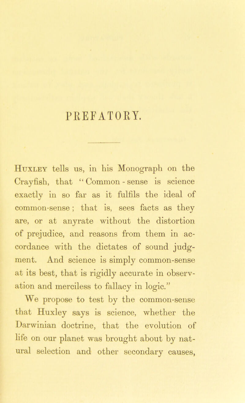 PREFATOEY. Huxley tells us, in his Monograph on the Crayfish, that “ Common - sense is science exactly in so far as it fulfils the ideal of common-sense; that is, sees facts as they are, or at anyrate without the distortion of prejudice, and reasons from them in ac- cordance with the dictates of sound judg- ment. And science is simply common-sense at its best, that is rigidly accurate in observ- ation and merciless to fallacy in logic.” We propose to test by the common-sense that Huxley says is science, whether the Darwinian doctrine, that the evolution of life on our planet was brought about by nat- ural selection and other secondary causes.