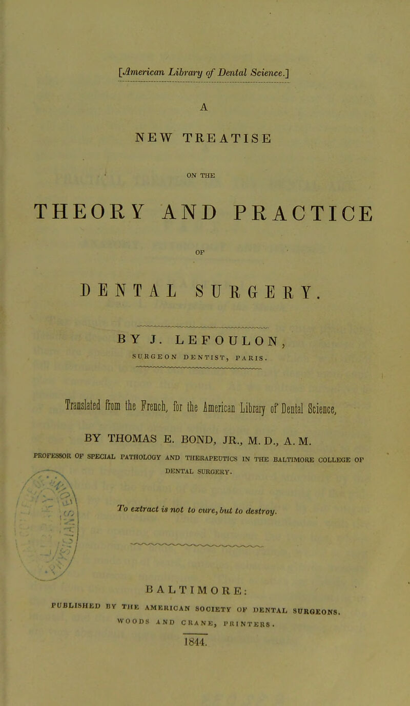 [American Library of Dental Science.] NEW TREATISE ON THE THEORY AND PRACTICE OP DENTAL SURGERY. BY J. LEFOULON, SURGEON DENTIST, PARIS. Translated ftoni the French, for the American Library of Dental Science, BY THOMAS E. BOND, JR., M. D., A. M. PROFESSOR OP SPECIAL PATHOLOGY AND THERAPEUTICS IN THE BALTIMORE COLLEGE OP DENTAL SURGERY. ' To extract is not to cure, but to destroy. BALTIMORE: PUBLISHED BY THE AMERICAN SOCIETY OP DENTAL SURGEONS. WOODS AND CRANE, PRINTERS. 1844.