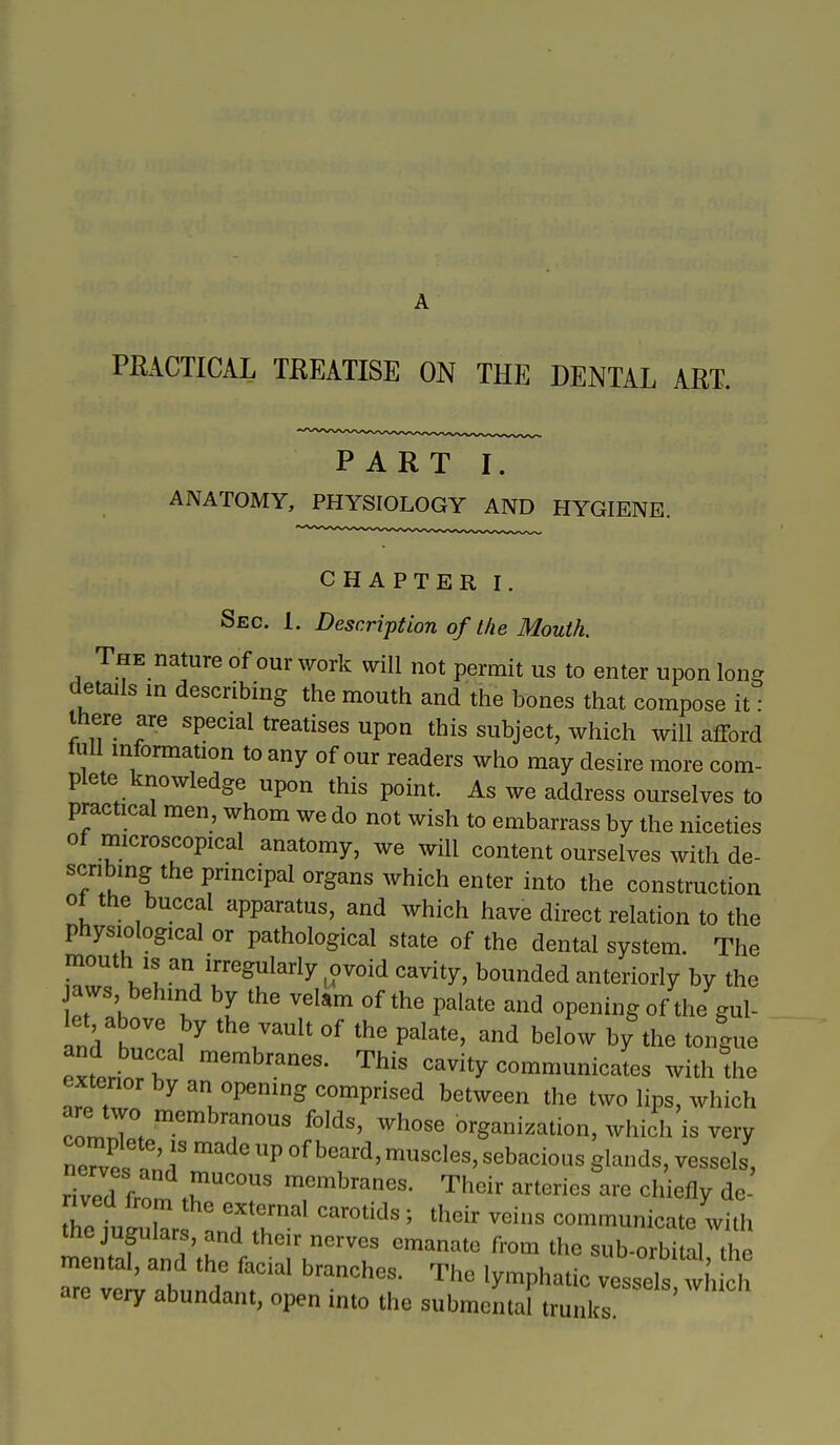 A PRACTICAL TREATISE ON THE DENTAL ART. PART I. ANATOMY, PHYSIOLOGY AND HYGIENE. CHAPTER I. Sec. 1. Description of the Mouth. The nature of our work will not permit us to enter upon long details in describing the mouth and the bones that compose it : there are special treatises upon this subject, which will afford lull information to any of our readers who may desire more com- plete knowledge upon this point. As we address ourselves to practical men, whom we do not wish to embarrass by the niceties of microscopical anatomy, we will content ourselves with de- scribing the principal organs which enter into the construction ot the buccal apparatus, and which have direct relation to the physiological or pathological state of the dental system. The mouth IS an irregularly ovoid cavity, bounded anteriorly by the jaws, behind by the velam of the palate and opening of the gul- let ab by the vault of the palate, and below by the tongue exterin/r 'Thi^ cavity communicates with the extenor by an opening comprised between the two lips, which are two membranous folds, whose organization, which is very complete, is made up of beard, muscles, sebacious glands, vessels, riv7d from ^^^'^branes. Their arteries are chiefly de- trfuIuL L'rr^^^^^^ ' ^'^^ communicate with St d rhP f '^^'^^'^ '^^ sub-orbital, the mental, and the facial branches. The lymphatic vessels which are very abundant, open into the submental trunks