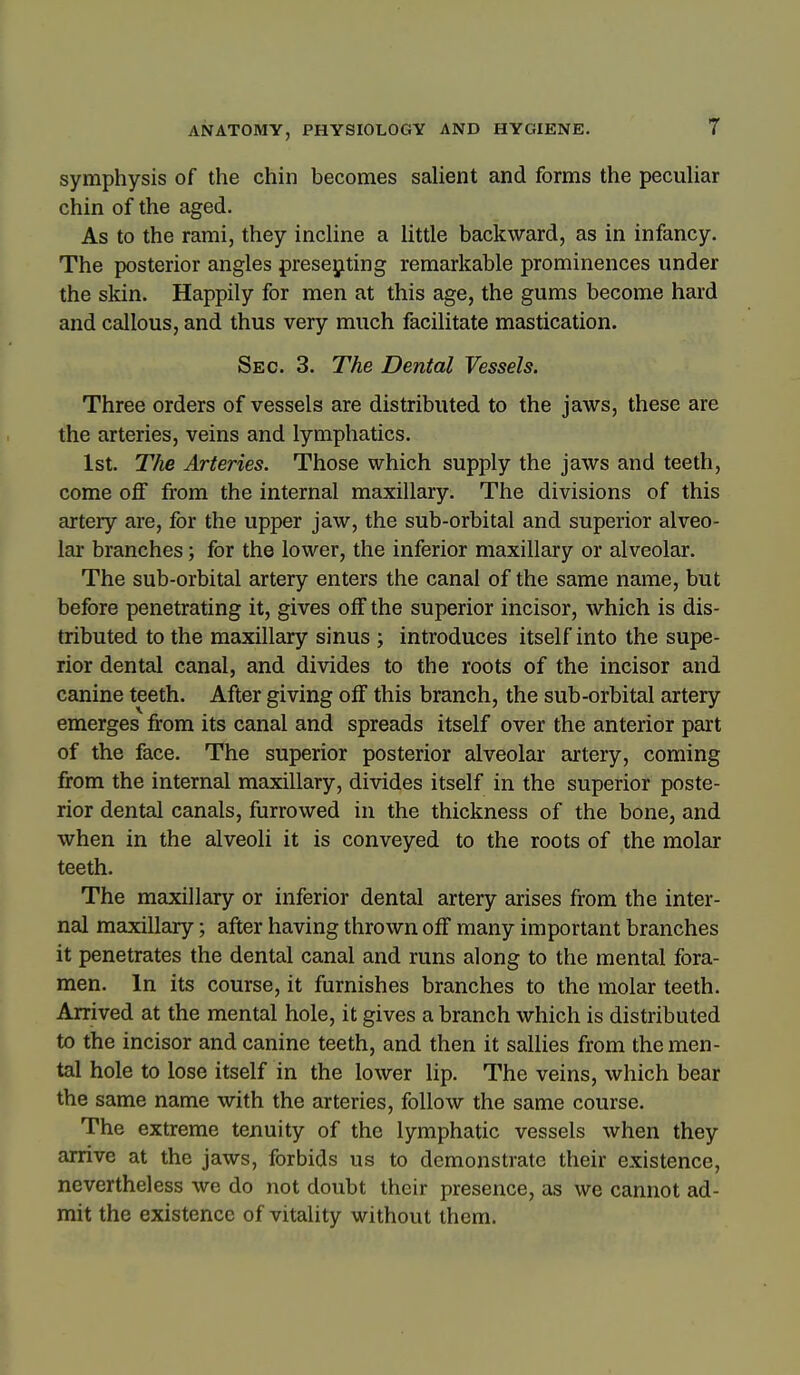 symphysis of the chin becomes salient and forms the pecuhar chin of the aged. As to the rami, they incHne a Uttle backward, as in infancy. The posterior angles presejiting remarkable prominences under the skin. Happily for men at this age, the gums become hard and callous, and thus very much facilitate mastication. Sec. 3. The Dental Vessels. Three orders of vessels are distributed to the jaws, these are the arteries, veins and lymphatics. 1st. The Arteries. Those which supply the jaws and teeth, come off from the internal maxillary. The divisions of this artery are, for the upper jaw, the sub-orbital and superior alveo- lar branches; for the lower, the inferior maxillary or alveolar. The sub-orbital artery enters the canal of the same name, but before penetrating it, gives off the superior incisor, which is dis- tributed to the maxillary sinus ; introduces itself into the supe- rior dental canal, and divides to the roots of the incisor and canine teeth. After giving off this branch, the sub-orbital artery emerges from its canal and spreads itself over the anterior part of the face. The superior posterior alveolar artery, coming from the internal maxillary, divides itself in the superior poste- rior dental canals, furrowed in the thickness of the bone, and when in the alveoli it is conveyed to the roots of the molar teeth. The maxillary or inferior dental artery arises from the inter- nal maxillary; after having thrown off many important branches it penetrates the dental canal and runs along to the mental fora- men. In its course, it furnishes branches to the molar teeth. Arrived at the mental hole, it gives a branch which is distributed to the incisor and canine teeth, and then it sallies from the men- tal hole to lose itself in the lower lip. The veins, which bear the same name with the arteries, follow the same course. The extreme tenuity of the lymphatic vessels when they arrive at the jaws, forbids us to demonstrate their existence, nevertheless we do not doubt their presence, as we cannot ad- mit the existence of vitality without them.